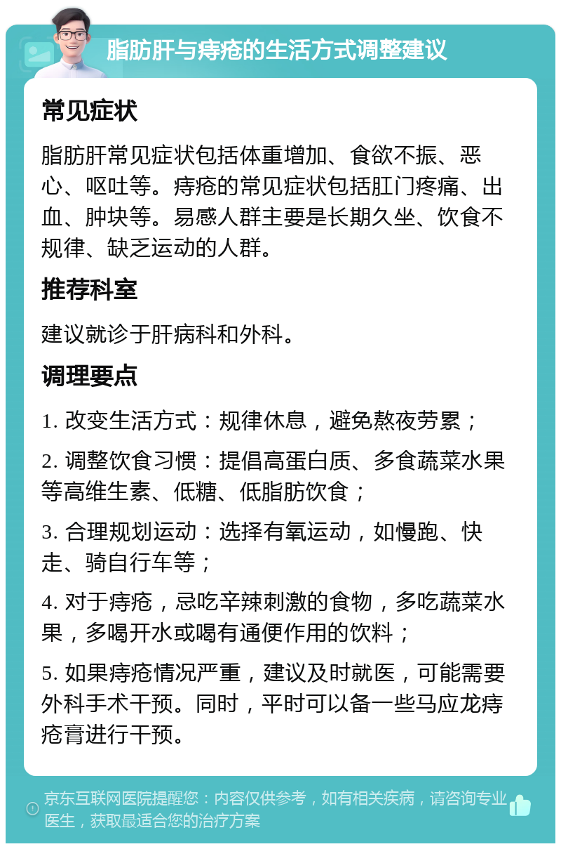 脂肪肝与痔疮的生活方式调整建议 常见症状 脂肪肝常见症状包括体重增加、食欲不振、恶心、呕吐等。痔疮的常见症状包括肛门疼痛、出血、肿块等。易感人群主要是长期久坐、饮食不规律、缺乏运动的人群。 推荐科室 建议就诊于肝病科和外科。 调理要点 1. 改变生活方式：规律休息，避免熬夜劳累； 2. 调整饮食习惯：提倡高蛋白质、多食蔬菜水果等高维生素、低糖、低脂肪饮食； 3. 合理规划运动：选择有氧运动，如慢跑、快走、骑自行车等； 4. 对于痔疮，忌吃辛辣刺激的食物，多吃蔬菜水果，多喝开水或喝有通便作用的饮料； 5. 如果痔疮情况严重，建议及时就医，可能需要外科手术干预。同时，平时可以备一些马应龙痔疮膏进行干预。