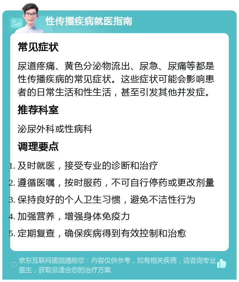 性传播疾病就医指南 常见症状 尿道疼痛、黄色分泌物流出、尿急、尿痛等都是性传播疾病的常见症状。这些症状可能会影响患者的日常生活和性生活，甚至引发其他并发症。 推荐科室 泌尿外科或性病科 调理要点 及时就医，接受专业的诊断和治疗 遵循医嘱，按时服药，不可自行停药或更改剂量 保持良好的个人卫生习惯，避免不洁性行为 加强营养，增强身体免疫力 定期复查，确保疾病得到有效控制和治愈