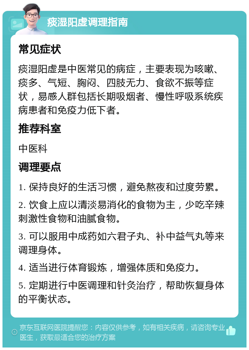 痰湿阳虚调理指南 常见症状 痰湿阳虚是中医常见的病症，主要表现为咳嗽、痰多、气短、胸闷、四肢无力、食欲不振等症状，易感人群包括长期吸烟者、慢性呼吸系统疾病患者和免疫力低下者。 推荐科室 中医科 调理要点 1. 保持良好的生活习惯，避免熬夜和过度劳累。 2. 饮食上应以清淡易消化的食物为主，少吃辛辣刺激性食物和油腻食物。 3. 可以服用中成药如六君子丸、补中益气丸等来调理身体。 4. 适当进行体育锻炼，增强体质和免疫力。 5. 定期进行中医调理和针灸治疗，帮助恢复身体的平衡状态。