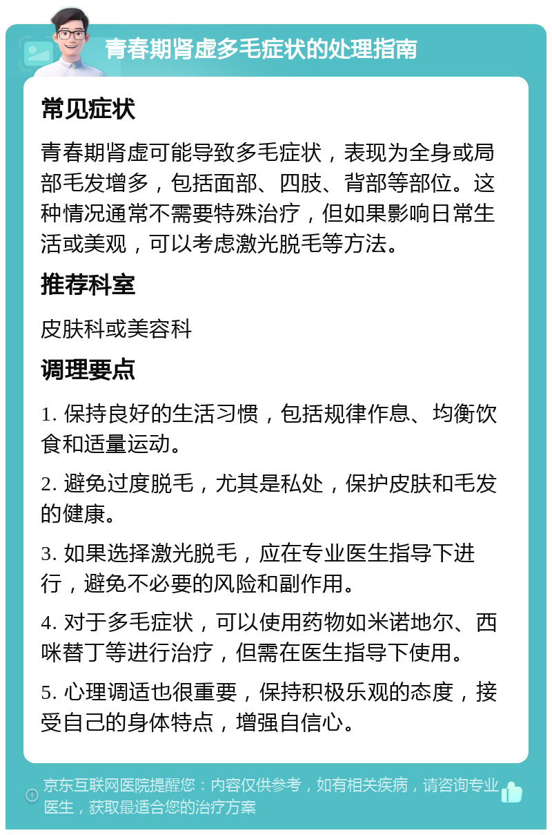 青春期肾虚多毛症状的处理指南 常见症状 青春期肾虚可能导致多毛症状，表现为全身或局部毛发增多，包括面部、四肢、背部等部位。这种情况通常不需要特殊治疗，但如果影响日常生活或美观，可以考虑激光脱毛等方法。 推荐科室 皮肤科或美容科 调理要点 1. 保持良好的生活习惯，包括规律作息、均衡饮食和适量运动。 2. 避免过度脱毛，尤其是私处，保护皮肤和毛发的健康。 3. 如果选择激光脱毛，应在专业医生指导下进行，避免不必要的风险和副作用。 4. 对于多毛症状，可以使用药物如米诺地尔、西咪替丁等进行治疗，但需在医生指导下使用。 5. 心理调适也很重要，保持积极乐观的态度，接受自己的身体特点，增强自信心。