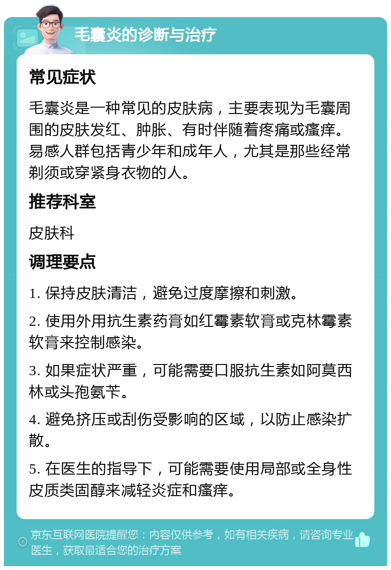 毛囊炎的诊断与治疗 常见症状 毛囊炎是一种常见的皮肤病，主要表现为毛囊周围的皮肤发红、肿胀、有时伴随着疼痛或瘙痒。易感人群包括青少年和成年人，尤其是那些经常剃须或穿紧身衣物的人。 推荐科室 皮肤科 调理要点 1. 保持皮肤清洁，避免过度摩擦和刺激。 2. 使用外用抗生素药膏如红霉素软膏或克林霉素软膏来控制感染。 3. 如果症状严重，可能需要口服抗生素如阿莫西林或头孢氨苄。 4. 避免挤压或刮伤受影响的区域，以防止感染扩散。 5. 在医生的指导下，可能需要使用局部或全身性皮质类固醇来减轻炎症和瘙痒。