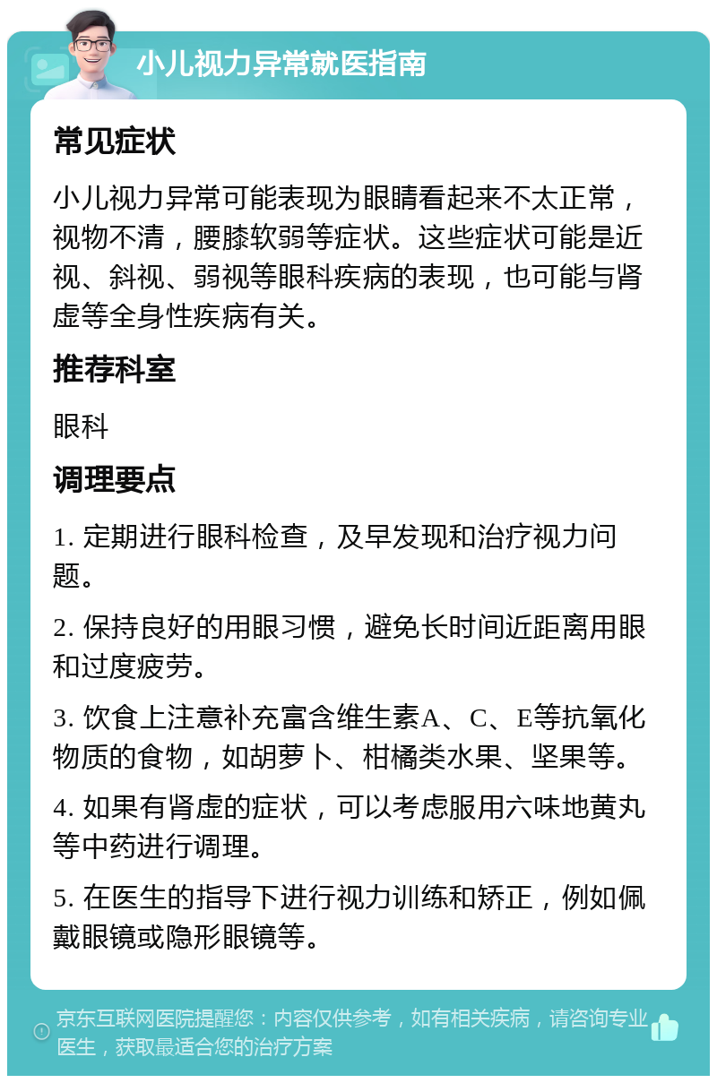 小儿视力异常就医指南 常见症状 小儿视力异常可能表现为眼睛看起来不太正常，视物不清，腰膝软弱等症状。这些症状可能是近视、斜视、弱视等眼科疾病的表现，也可能与肾虚等全身性疾病有关。 推荐科室 眼科 调理要点 1. 定期进行眼科检查，及早发现和治疗视力问题。 2. 保持良好的用眼习惯，避免长时间近距离用眼和过度疲劳。 3. 饮食上注意补充富含维生素A、C、E等抗氧化物质的食物，如胡萝卜、柑橘类水果、坚果等。 4. 如果有肾虚的症状，可以考虑服用六味地黄丸等中药进行调理。 5. 在医生的指导下进行视力训练和矫正，例如佩戴眼镜或隐形眼镜等。