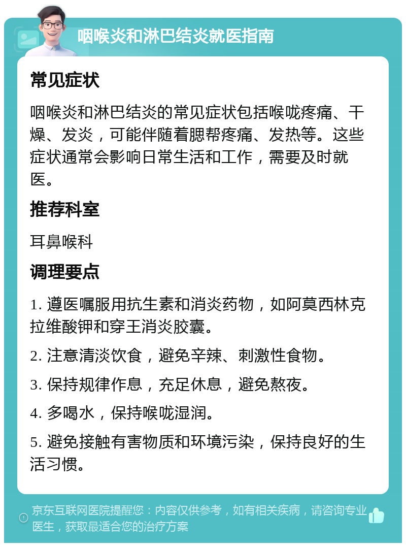 咽喉炎和淋巴结炎就医指南 常见症状 咽喉炎和淋巴结炎的常见症状包括喉咙疼痛、干燥、发炎，可能伴随着腮帮疼痛、发热等。这些症状通常会影响日常生活和工作，需要及时就医。 推荐科室 耳鼻喉科 调理要点 1. 遵医嘱服用抗生素和消炎药物，如阿莫西林克拉维酸钾和穿王消炎胶囊。 2. 注意清淡饮食，避免辛辣、刺激性食物。 3. 保持规律作息，充足休息，避免熬夜。 4. 多喝水，保持喉咙湿润。 5. 避免接触有害物质和环境污染，保持良好的生活习惯。