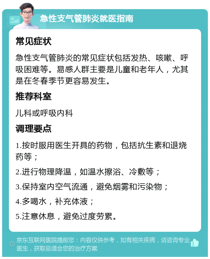 急性支气管肺炎就医指南 常见症状 急性支气管肺炎的常见症状包括发热、咳嗽、呼吸困难等。易感人群主要是儿童和老年人，尤其是在冬春季节更容易发生。 推荐科室 儿科或呼吸内科 调理要点 1.按时服用医生开具的药物，包括抗生素和退烧药等； 2.进行物理降温，如温水擦浴、冷敷等； 3.保持室内空气流通，避免烟雾和污染物； 4.多喝水，补充体液； 5.注意休息，避免过度劳累。