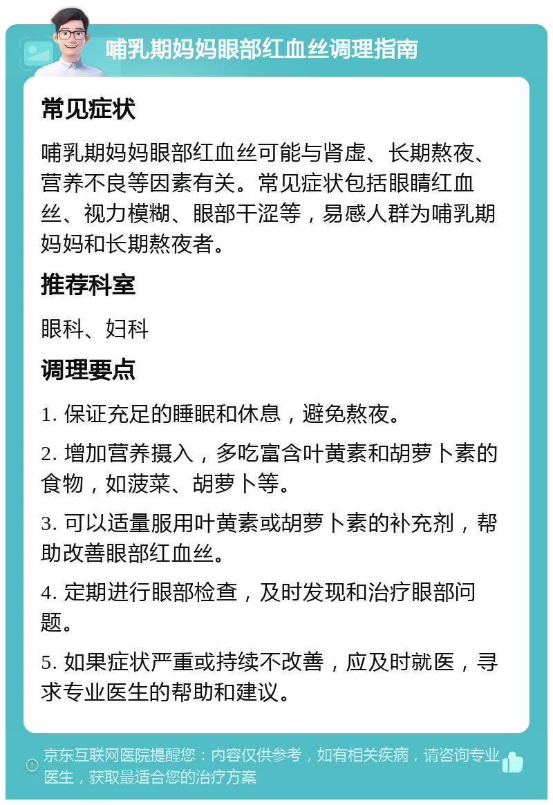 哺乳期妈妈眼部红血丝调理指南 常见症状 哺乳期妈妈眼部红血丝可能与肾虚、长期熬夜、营养不良等因素有关。常见症状包括眼睛红血丝、视力模糊、眼部干涩等，易感人群为哺乳期妈妈和长期熬夜者。 推荐科室 眼科、妇科 调理要点 1. 保证充足的睡眠和休息，避免熬夜。 2. 增加营养摄入，多吃富含叶黄素和胡萝卜素的食物，如菠菜、胡萝卜等。 3. 可以适量服用叶黄素或胡萝卜素的补充剂，帮助改善眼部红血丝。 4. 定期进行眼部检查，及时发现和治疗眼部问题。 5. 如果症状严重或持续不改善，应及时就医，寻求专业医生的帮助和建议。