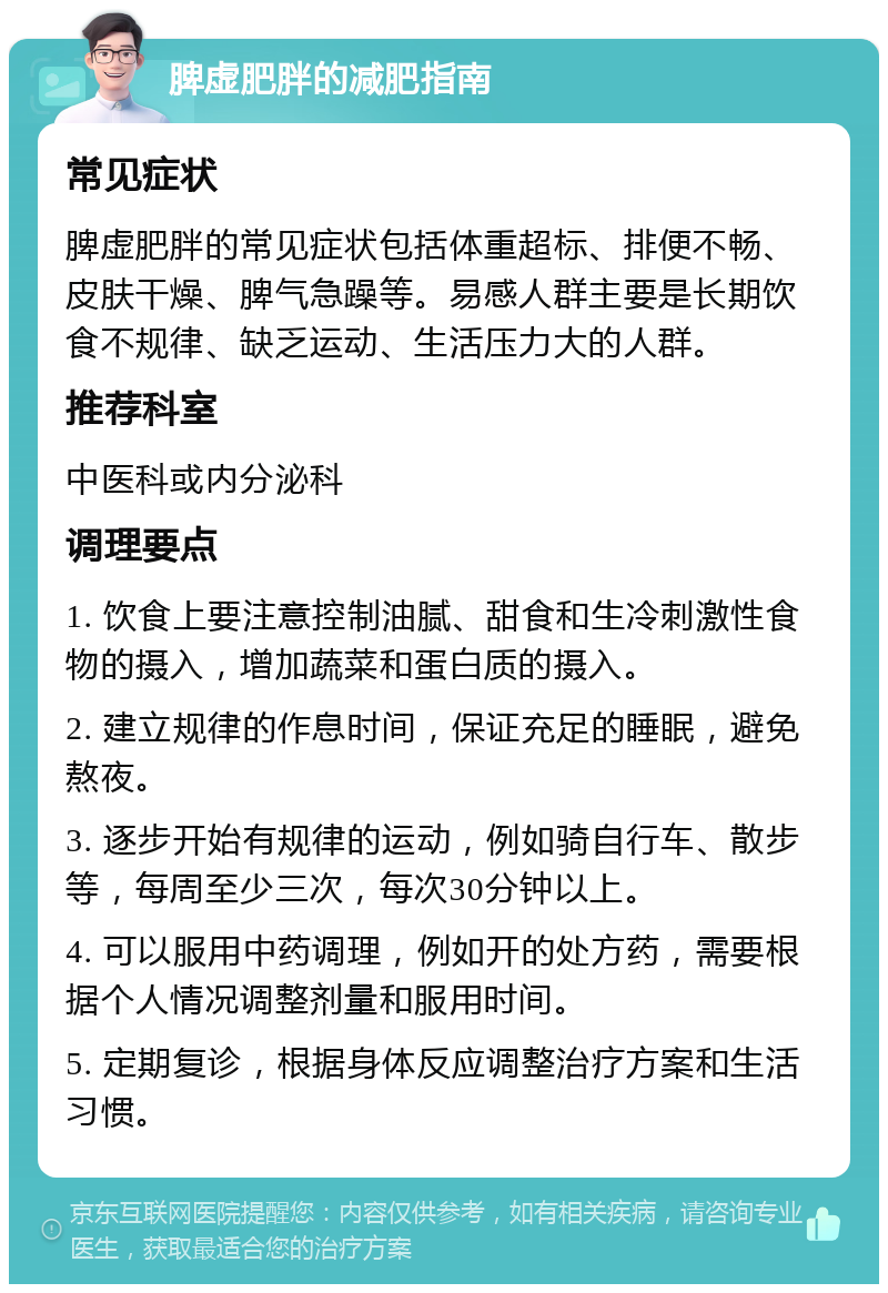 脾虚肥胖的减肥指南 常见症状 脾虚肥胖的常见症状包括体重超标、排便不畅、皮肤干燥、脾气急躁等。易感人群主要是长期饮食不规律、缺乏运动、生活压力大的人群。 推荐科室 中医科或内分泌科 调理要点 1. 饮食上要注意控制油腻、甜食和生冷刺激性食物的摄入，增加蔬菜和蛋白质的摄入。 2. 建立规律的作息时间，保证充足的睡眠，避免熬夜。 3. 逐步开始有规律的运动，例如骑自行车、散步等，每周至少三次，每次30分钟以上。 4. 可以服用中药调理，例如开的处方药，需要根据个人情况调整剂量和服用时间。 5. 定期复诊，根据身体反应调整治疗方案和生活习惯。