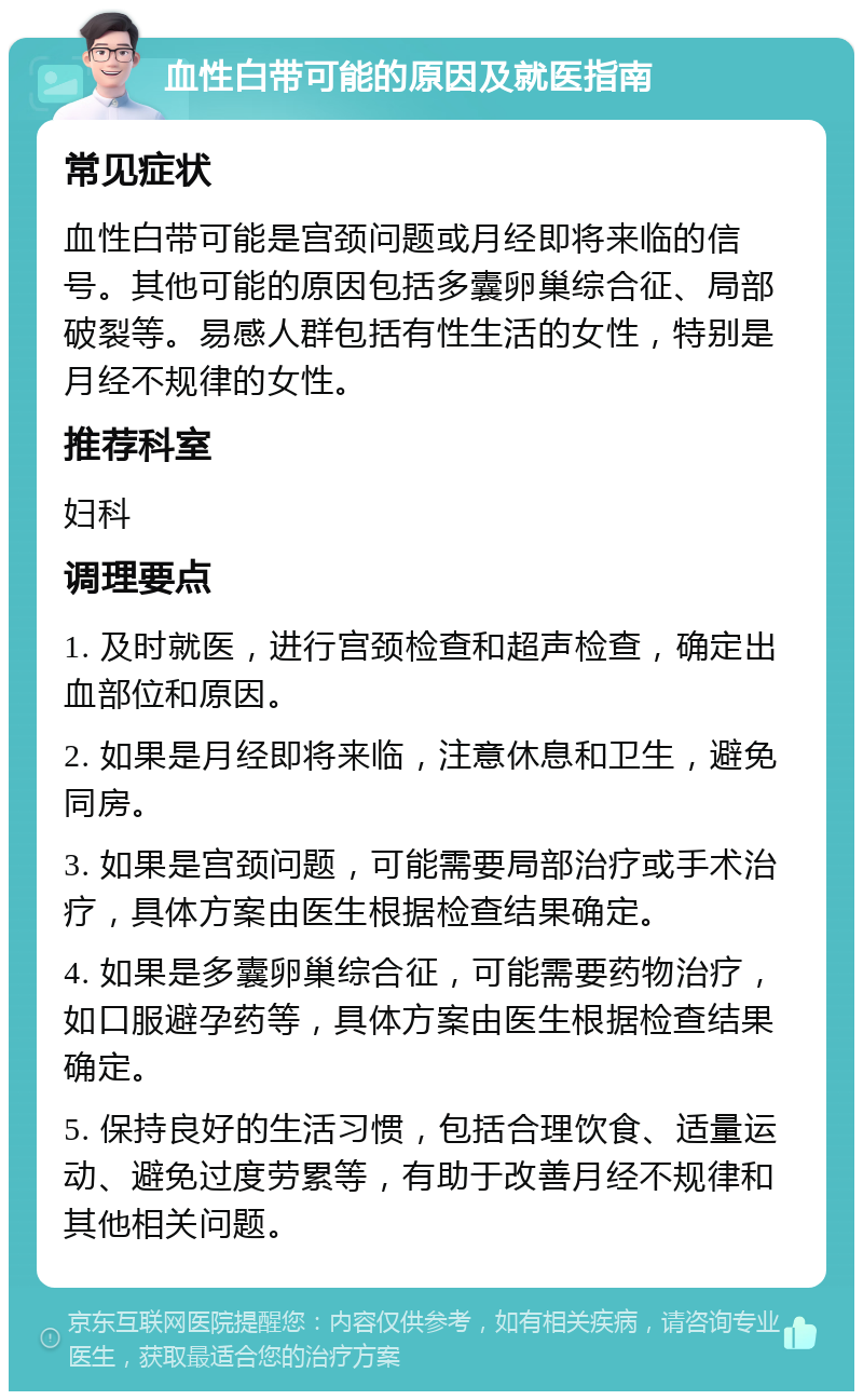 血性白带可能的原因及就医指南 常见症状 血性白带可能是宫颈问题或月经即将来临的信号。其他可能的原因包括多囊卵巢综合征、局部破裂等。易感人群包括有性生活的女性，特别是月经不规律的女性。 推荐科室 妇科 调理要点 1. 及时就医，进行宫颈检查和超声检查，确定出血部位和原因。 2. 如果是月经即将来临，注意休息和卫生，避免同房。 3. 如果是宫颈问题，可能需要局部治疗或手术治疗，具体方案由医生根据检查结果确定。 4. 如果是多囊卵巢综合征，可能需要药物治疗，如口服避孕药等，具体方案由医生根据检查结果确定。 5. 保持良好的生活习惯，包括合理饮食、适量运动、避免过度劳累等，有助于改善月经不规律和其他相关问题。