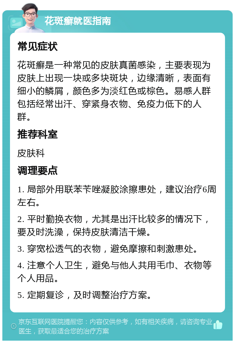 花斑癣就医指南 常见症状 花斑癣是一种常见的皮肤真菌感染，主要表现为皮肤上出现一块或多块斑块，边缘清晰，表面有细小的鳞屑，颜色多为淡红色或棕色。易感人群包括经常出汗、穿紧身衣物、免疫力低下的人群。 推荐科室 皮肤科 调理要点 1. 局部外用联苯苄唑凝胶涂擦患处，建议治疗6周左右。 2. 平时勤换衣物，尤其是出汗比较多的情况下，要及时洗澡，保持皮肤清洁干燥。 3. 穿宽松透气的衣物，避免摩擦和刺激患处。 4. 注意个人卫生，避免与他人共用毛巾、衣物等个人用品。 5. 定期复诊，及时调整治疗方案。