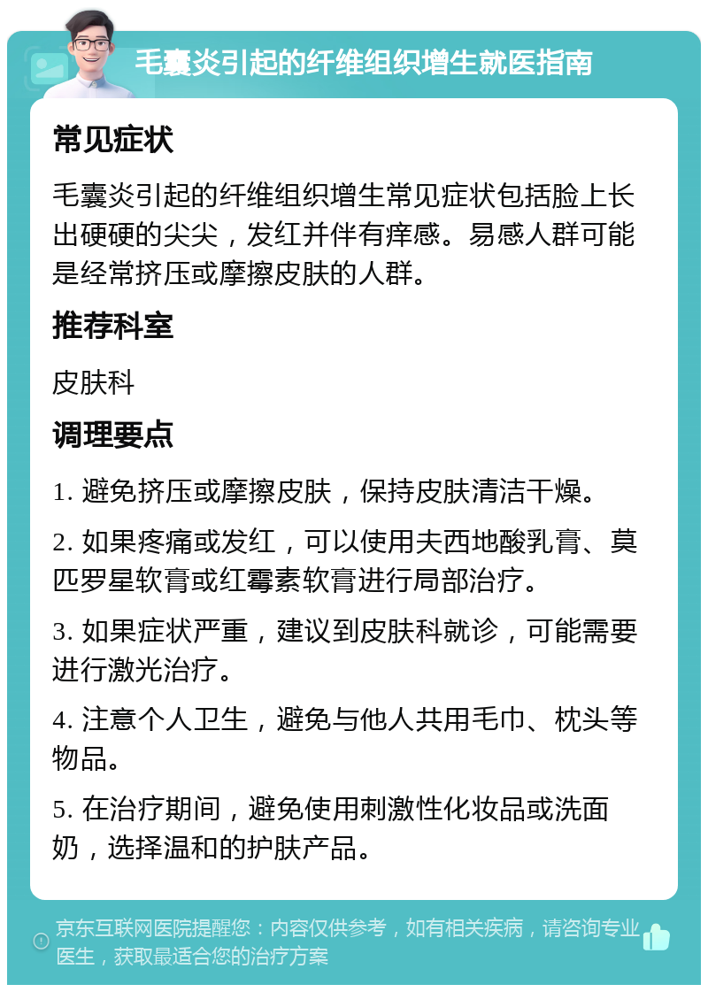 毛囊炎引起的纤维组织增生就医指南 常见症状 毛囊炎引起的纤维组织增生常见症状包括脸上长出硬硬的尖尖，发红并伴有痒感。易感人群可能是经常挤压或摩擦皮肤的人群。 推荐科室 皮肤科 调理要点 1. 避免挤压或摩擦皮肤，保持皮肤清洁干燥。 2. 如果疼痛或发红，可以使用夫西地酸乳膏、莫匹罗星软膏或红霉素软膏进行局部治疗。 3. 如果症状严重，建议到皮肤科就诊，可能需要进行激光治疗。 4. 注意个人卫生，避免与他人共用毛巾、枕头等物品。 5. 在治疗期间，避免使用刺激性化妆品或洗面奶，选择温和的护肤产品。