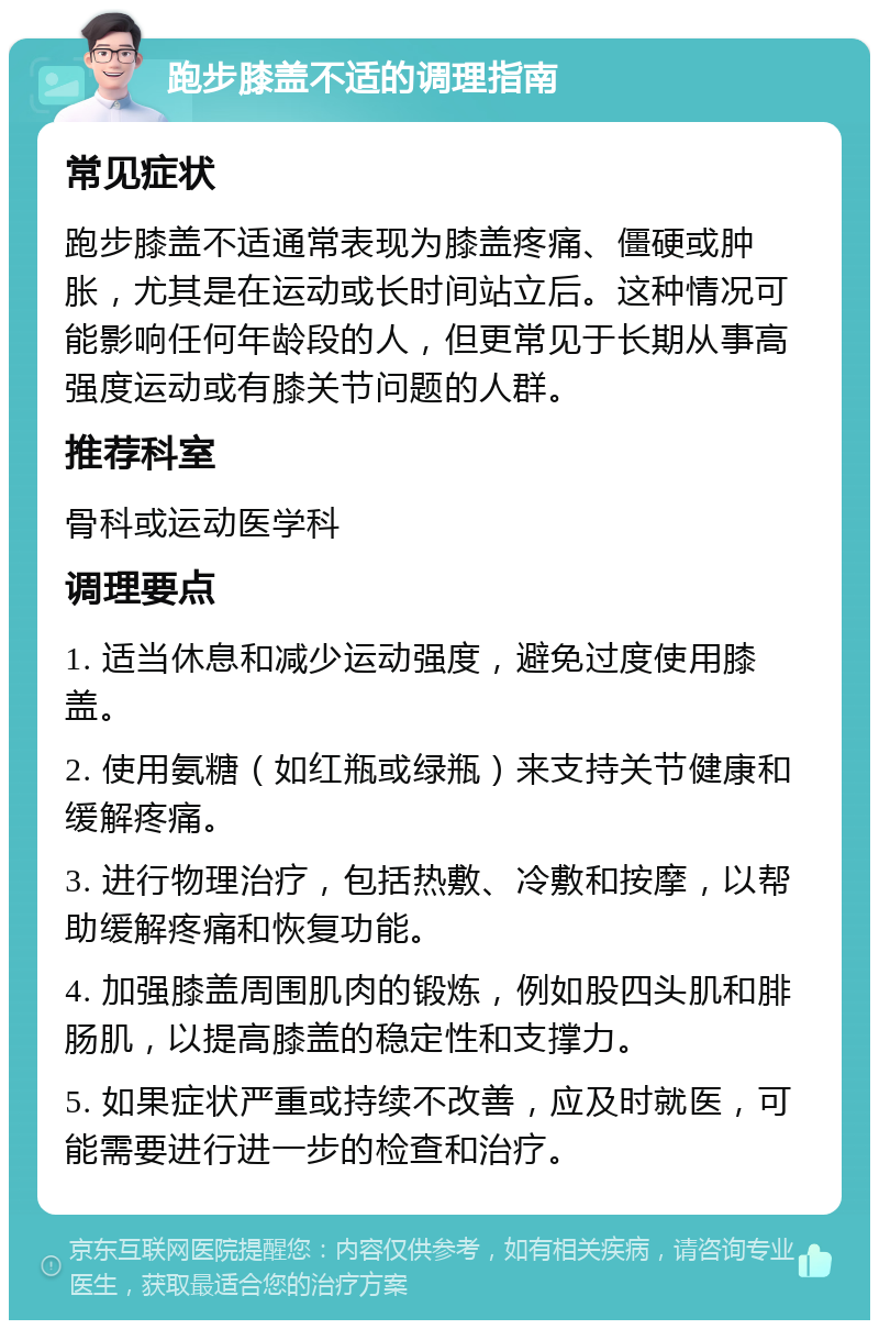 跑步膝盖不适的调理指南 常见症状 跑步膝盖不适通常表现为膝盖疼痛、僵硬或肿胀，尤其是在运动或长时间站立后。这种情况可能影响任何年龄段的人，但更常见于长期从事高强度运动或有膝关节问题的人群。 推荐科室 骨科或运动医学科 调理要点 1. 适当休息和减少运动强度，避免过度使用膝盖。 2. 使用氨糖（如红瓶或绿瓶）来支持关节健康和缓解疼痛。 3. 进行物理治疗，包括热敷、冷敷和按摩，以帮助缓解疼痛和恢复功能。 4. 加强膝盖周围肌肉的锻炼，例如股四头肌和腓肠肌，以提高膝盖的稳定性和支撑力。 5. 如果症状严重或持续不改善，应及时就医，可能需要进行进一步的检查和治疗。