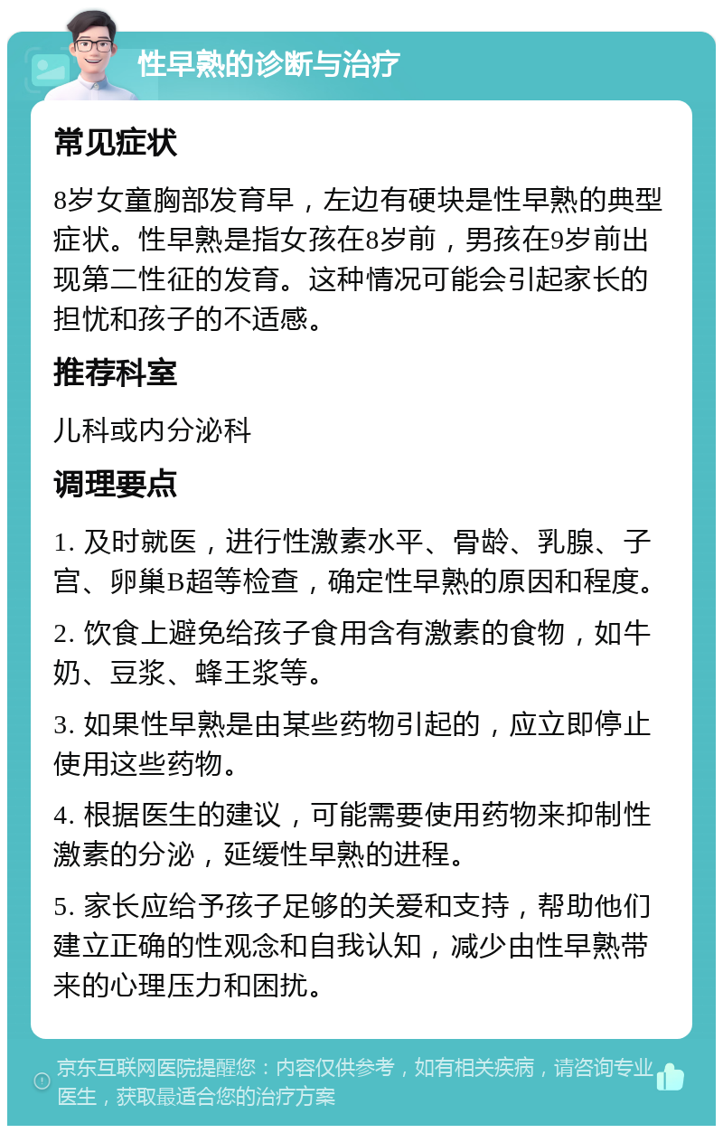 性早熟的诊断与治疗 常见症状 8岁女童胸部发育早，左边有硬块是性早熟的典型症状。性早熟是指女孩在8岁前，男孩在9岁前出现第二性征的发育。这种情况可能会引起家长的担忧和孩子的不适感。 推荐科室 儿科或内分泌科 调理要点 1. 及时就医，进行性激素水平、骨龄、乳腺、子宫、卵巢B超等检查，确定性早熟的原因和程度。 2. 饮食上避免给孩子食用含有激素的食物，如牛奶、豆浆、蜂王浆等。 3. 如果性早熟是由某些药物引起的，应立即停止使用这些药物。 4. 根据医生的建议，可能需要使用药物来抑制性激素的分泌，延缓性早熟的进程。 5. 家长应给予孩子足够的关爱和支持，帮助他们建立正确的性观念和自我认知，减少由性早熟带来的心理压力和困扰。