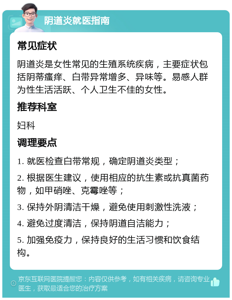 阴道炎就医指南 常见症状 阴道炎是女性常见的生殖系统疾病，主要症状包括阴蒂瘙痒、白带异常增多、异味等。易感人群为性生活活跃、个人卫生不佳的女性。 推荐科室 妇科 调理要点 1. 就医检查白带常规，确定阴道炎类型； 2. 根据医生建议，使用相应的抗生素或抗真菌药物，如甲硝唑、克霉唑等； 3. 保持外阴清洁干燥，避免使用刺激性洗液； 4. 避免过度清洁，保持阴道自洁能力； 5. 加强免疫力，保持良好的生活习惯和饮食结构。