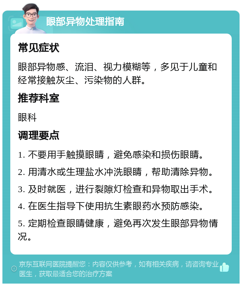 眼部异物处理指南 常见症状 眼部异物感、流泪、视力模糊等，多见于儿童和经常接触灰尘、污染物的人群。 推荐科室 眼科 调理要点 1. 不要用手触摸眼睛，避免感染和损伤眼睛。 2. 用清水或生理盐水冲洗眼睛，帮助清除异物。 3. 及时就医，进行裂隙灯检查和异物取出手术。 4. 在医生指导下使用抗生素眼药水预防感染。 5. 定期检查眼睛健康，避免再次发生眼部异物情况。