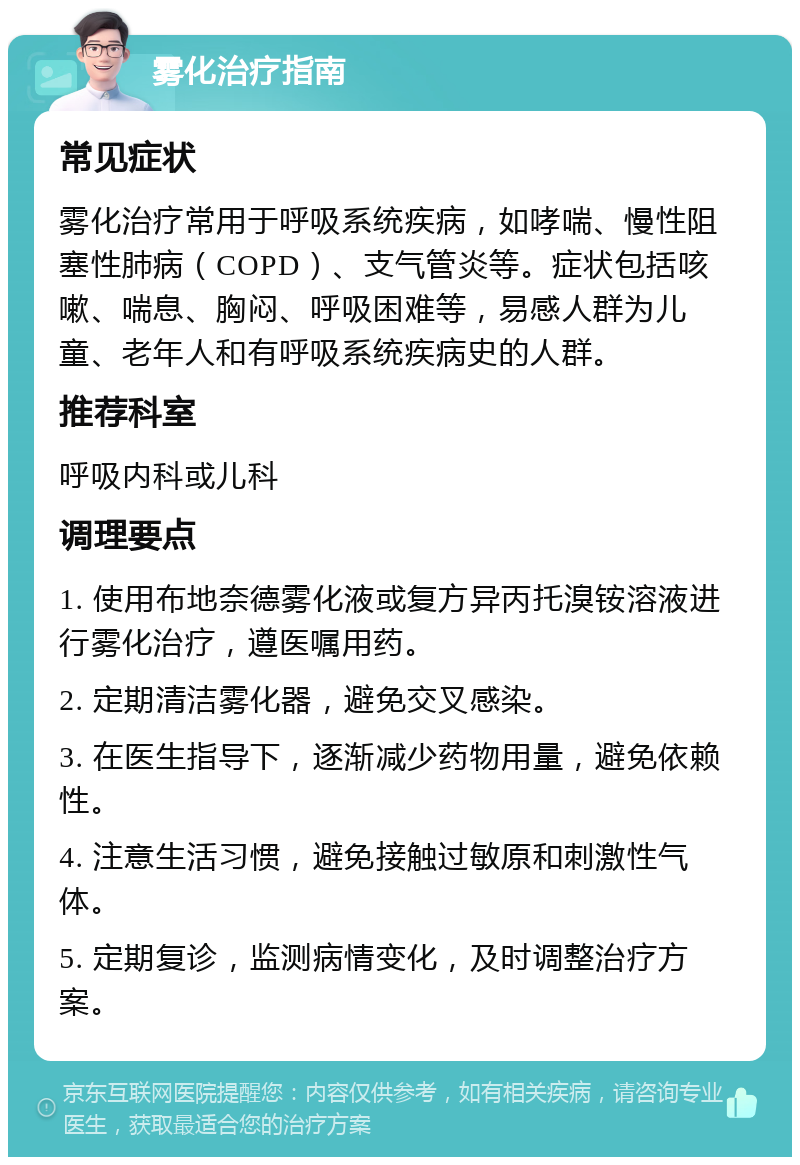 雾化治疗指南 常见症状 雾化治疗常用于呼吸系统疾病，如哮喘、慢性阻塞性肺病（COPD）、支气管炎等。症状包括咳嗽、喘息、胸闷、呼吸困难等，易感人群为儿童、老年人和有呼吸系统疾病史的人群。 推荐科室 呼吸内科或儿科 调理要点 1. 使用布地奈德雾化液或复方异丙托溴铵溶液进行雾化治疗，遵医嘱用药。 2. 定期清洁雾化器，避免交叉感染。 3. 在医生指导下，逐渐减少药物用量，避免依赖性。 4. 注意生活习惯，避免接触过敏原和刺激性气体。 5. 定期复诊，监测病情变化，及时调整治疗方案。