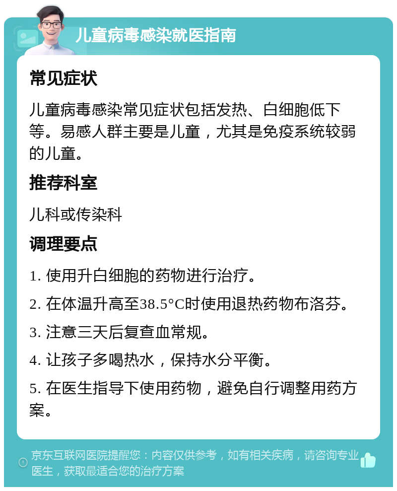 儿童病毒感染就医指南 常见症状 儿童病毒感染常见症状包括发热、白细胞低下等。易感人群主要是儿童，尤其是免疫系统较弱的儿童。 推荐科室 儿科或传染科 调理要点 1. 使用升白细胞的药物进行治疗。 2. 在体温升高至38.5°C时使用退热药物布洛芬。 3. 注意三天后复查血常规。 4. 让孩子多喝热水，保持水分平衡。 5. 在医生指导下使用药物，避免自行调整用药方案。