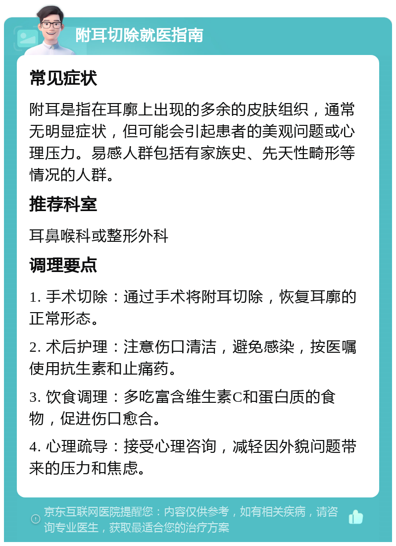 附耳切除就医指南 常见症状 附耳是指在耳廓上出现的多余的皮肤组织，通常无明显症状，但可能会引起患者的美观问题或心理压力。易感人群包括有家族史、先天性畸形等情况的人群。 推荐科室 耳鼻喉科或整形外科 调理要点 1. 手术切除：通过手术将附耳切除，恢复耳廓的正常形态。 2. 术后护理：注意伤口清洁，避免感染，按医嘱使用抗生素和止痛药。 3. 饮食调理：多吃富含维生素C和蛋白质的食物，促进伤口愈合。 4. 心理疏导：接受心理咨询，减轻因外貌问题带来的压力和焦虑。