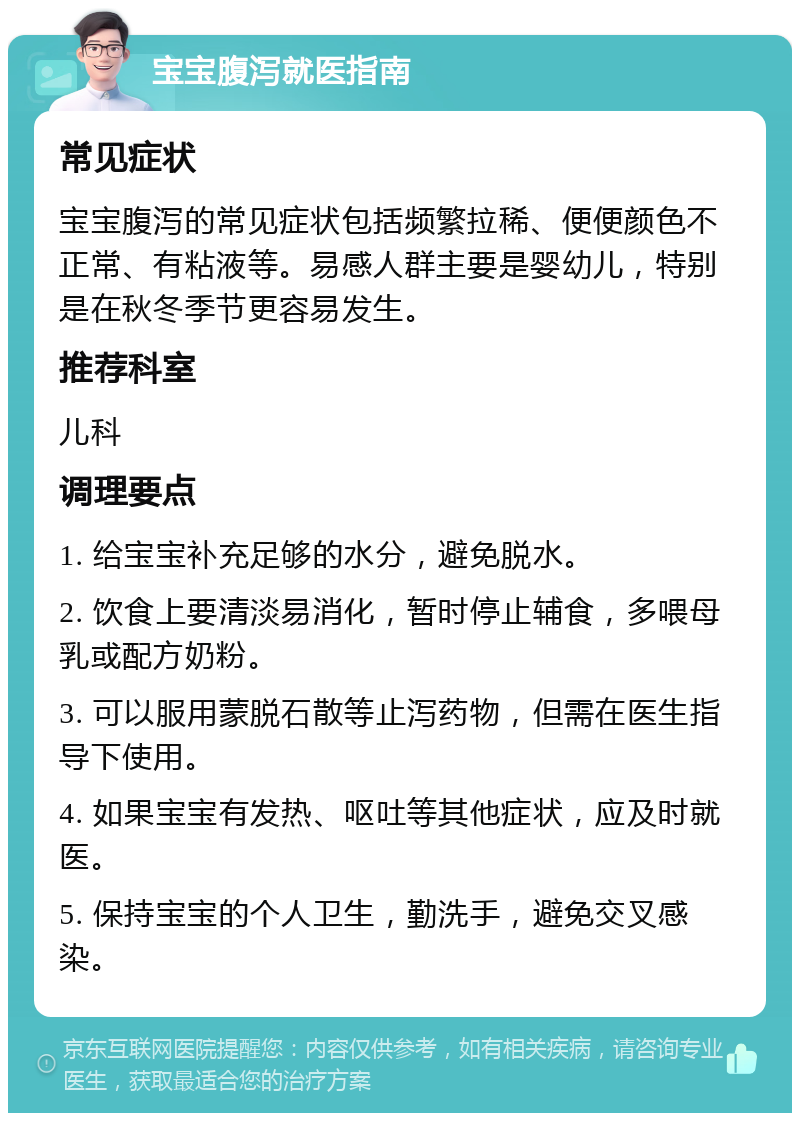 宝宝腹泻就医指南 常见症状 宝宝腹泻的常见症状包括频繁拉稀、便便颜色不正常、有粘液等。易感人群主要是婴幼儿，特别是在秋冬季节更容易发生。 推荐科室 儿科 调理要点 1. 给宝宝补充足够的水分，避免脱水。 2. 饮食上要清淡易消化，暂时停止辅食，多喂母乳或配方奶粉。 3. 可以服用蒙脱石散等止泻药物，但需在医生指导下使用。 4. 如果宝宝有发热、呕吐等其他症状，应及时就医。 5. 保持宝宝的个人卫生，勤洗手，避免交叉感染。