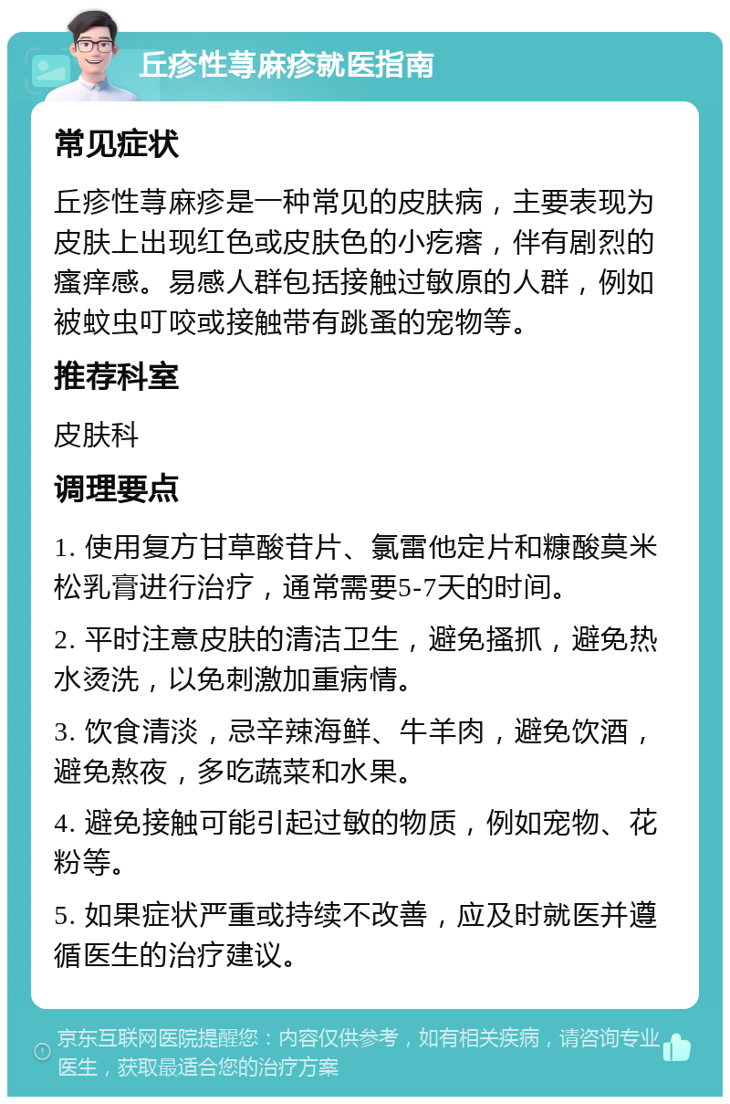 丘疹性荨麻疹就医指南 常见症状 丘疹性荨麻疹是一种常见的皮肤病，主要表现为皮肤上出现红色或皮肤色的小疙瘩，伴有剧烈的瘙痒感。易感人群包括接触过敏原的人群，例如被蚊虫叮咬或接触带有跳蚤的宠物等。 推荐科室 皮肤科 调理要点 1. 使用复方甘草酸苷片、氯雷他定片和糠酸莫米松乳膏进行治疗，通常需要5-7天的时间。 2. 平时注意皮肤的清洁卫生，避免搔抓，避免热水烫洗，以免刺激加重病情。 3. 饮食清淡，忌辛辣海鲜、牛羊肉，避免饮酒，避免熬夜，多吃蔬菜和水果。 4. 避免接触可能引起过敏的物质，例如宠物、花粉等。 5. 如果症状严重或持续不改善，应及时就医并遵循医生的治疗建议。