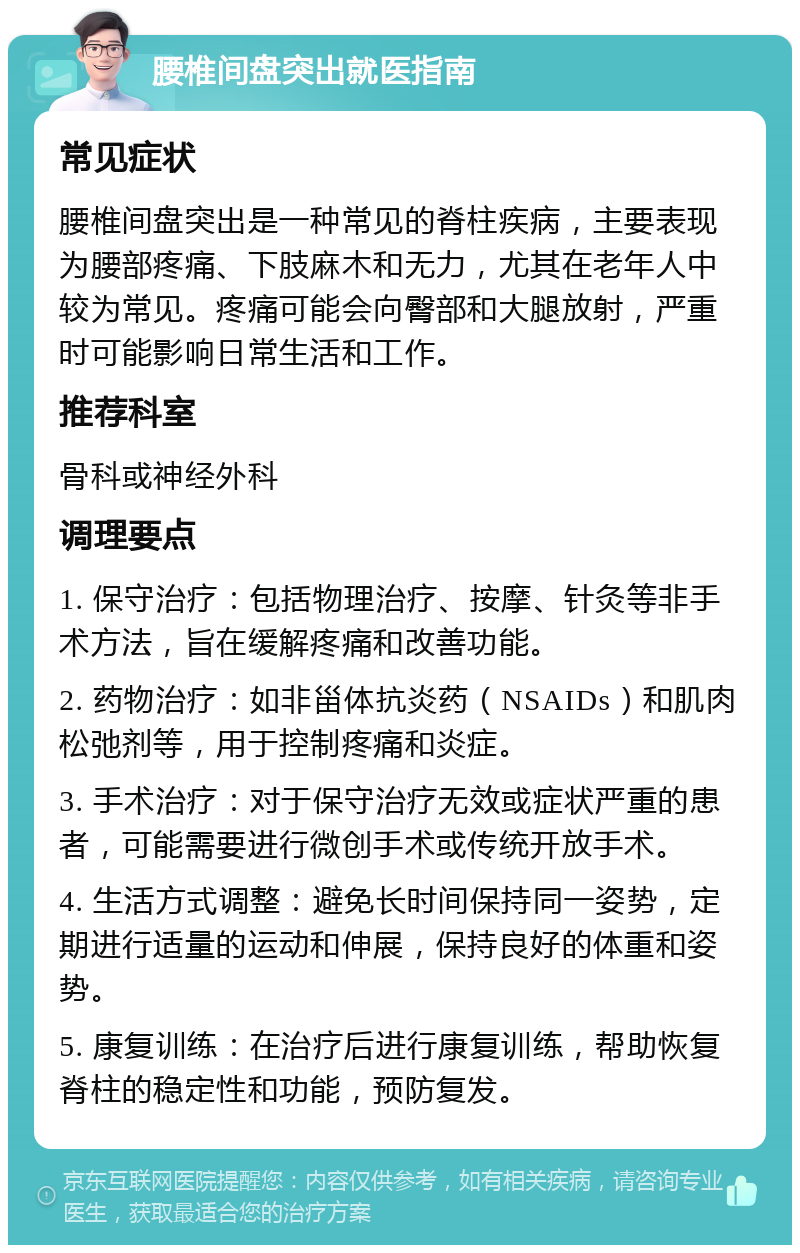 腰椎间盘突出就医指南 常见症状 腰椎间盘突出是一种常见的脊柱疾病，主要表现为腰部疼痛、下肢麻木和无力，尤其在老年人中较为常见。疼痛可能会向臀部和大腿放射，严重时可能影响日常生活和工作。 推荐科室 骨科或神经外科 调理要点 1. 保守治疗：包括物理治疗、按摩、针灸等非手术方法，旨在缓解疼痛和改善功能。 2. 药物治疗：如非甾体抗炎药（NSAIDs）和肌肉松弛剂等，用于控制疼痛和炎症。 3. 手术治疗：对于保守治疗无效或症状严重的患者，可能需要进行微创手术或传统开放手术。 4. 生活方式调整：避免长时间保持同一姿势，定期进行适量的运动和伸展，保持良好的体重和姿势。 5. 康复训练：在治疗后进行康复训练，帮助恢复脊柱的稳定性和功能，预防复发。