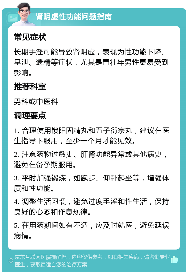 肾阴虚性功能问题指南 常见症状 长期手淫可能导致肾阴虚，表现为性功能下降、早泄、遗精等症状，尤其是青壮年男性更易受到影响。 推荐科室 男科或中医科 调理要点 1. 合理使用锁阳固精丸和五子衍宗丸，建议在医生指导下服用，至少一个月才能见效。 2. 注意药物过敏史、肝肾功能异常或其他病史，避免在备孕期服用。 3. 平时加强锻炼，如跑步、仰卧起坐等，增强体质和性功能。 4. 调整生活习惯，避免过度手淫和性生活，保持良好的心态和作息规律。 5. 在用药期间如有不适，应及时就医，避免延误病情。