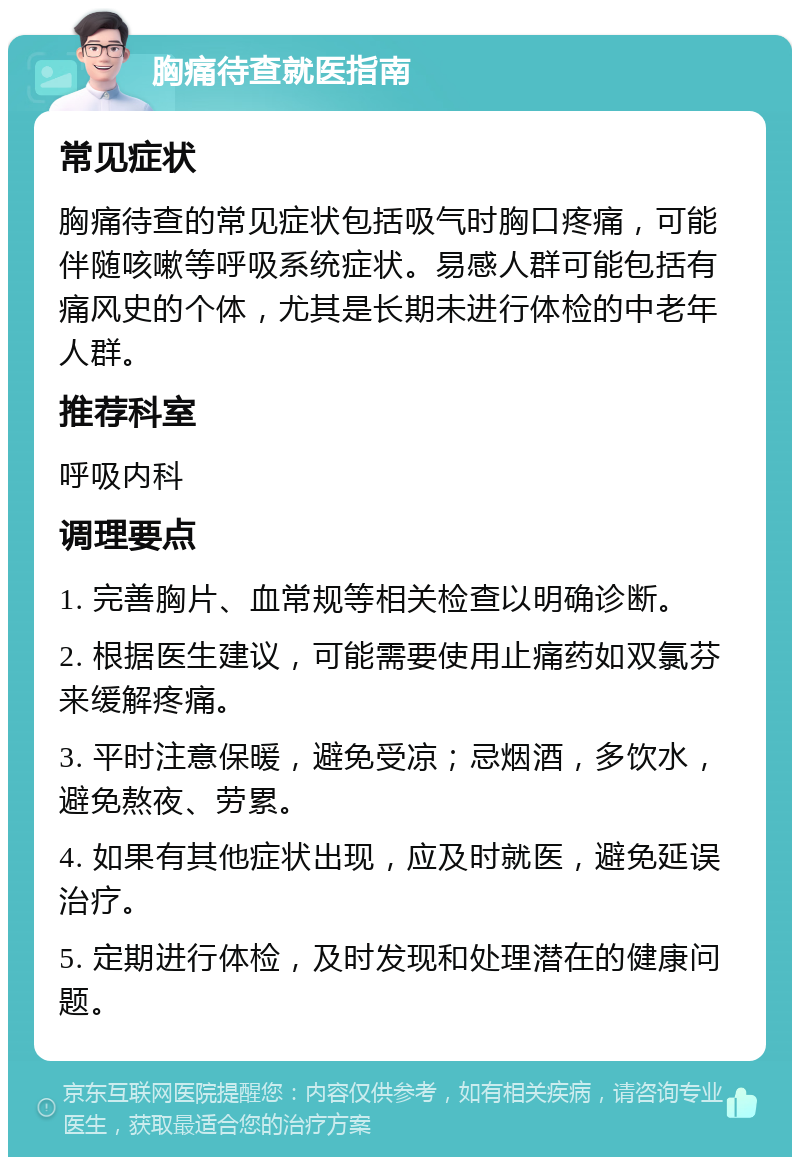 胸痛待查就医指南 常见症状 胸痛待查的常见症状包括吸气时胸口疼痛，可能伴随咳嗽等呼吸系统症状。易感人群可能包括有痛风史的个体，尤其是长期未进行体检的中老年人群。 推荐科室 呼吸内科 调理要点 1. 完善胸片、血常规等相关检查以明确诊断。 2. 根据医生建议，可能需要使用止痛药如双氯芬来缓解疼痛。 3. 平时注意保暖，避免受凉；忌烟酒，多饮水，避免熬夜、劳累。 4. 如果有其他症状出现，应及时就医，避免延误治疗。 5. 定期进行体检，及时发现和处理潜在的健康问题。