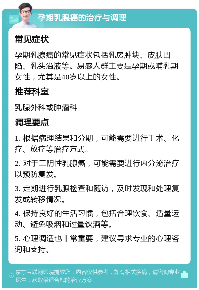 孕期乳腺癌的治疗与调理 常见症状 孕期乳腺癌的常见症状包括乳房肿块、皮肤凹陷、乳头溢液等。易感人群主要是孕期或哺乳期女性，尤其是40岁以上的女性。 推荐科室 乳腺外科或肿瘤科 调理要点 1. 根据病理结果和分期，可能需要进行手术、化疗、放疗等治疗方式。 2. 对于三阴性乳腺癌，可能需要进行内分泌治疗以预防复发。 3. 定期进行乳腺检查和随访，及时发现和处理复发或转移情况。 4. 保持良好的生活习惯，包括合理饮食、适量运动、避免吸烟和过量饮酒等。 5. 心理调适也非常重要，建议寻求专业的心理咨询和支持。