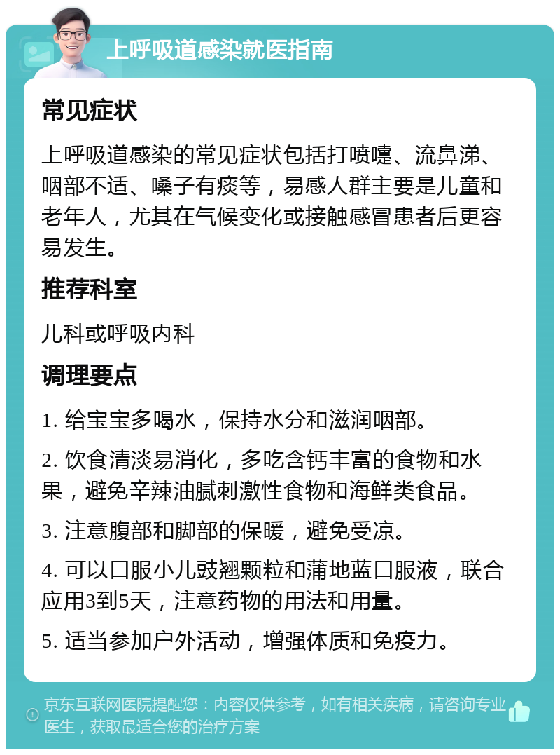 上呼吸道感染就医指南 常见症状 上呼吸道感染的常见症状包括打喷嚏、流鼻涕、咽部不适、嗓子有痰等，易感人群主要是儿童和老年人，尤其在气候变化或接触感冒患者后更容易发生。 推荐科室 儿科或呼吸内科 调理要点 1. 给宝宝多喝水，保持水分和滋润咽部。 2. 饮食清淡易消化，多吃含钙丰富的食物和水果，避免辛辣油腻刺激性食物和海鲜类食品。 3. 注意腹部和脚部的保暖，避免受凉。 4. 可以口服小儿豉翘颗粒和蒲地蓝口服液，联合应用3到5天，注意药物的用法和用量。 5. 适当参加户外活动，增强体质和免疫力。