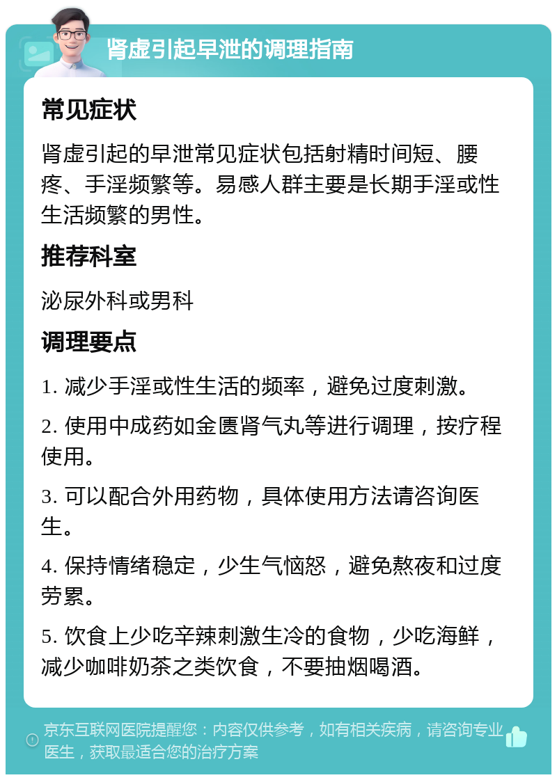 肾虚引起早泄的调理指南 常见症状 肾虚引起的早泄常见症状包括射精时间短、腰疼、手淫频繁等。易感人群主要是长期手淫或性生活频繁的男性。 推荐科室 泌尿外科或男科 调理要点 1. 减少手淫或性生活的频率，避免过度刺激。 2. 使用中成药如金匮肾气丸等进行调理，按疗程使用。 3. 可以配合外用药物，具体使用方法请咨询医生。 4. 保持情绪稳定，少生气恼怒，避免熬夜和过度劳累。 5. 饮食上少吃辛辣刺激生冷的食物，少吃海鲜，减少咖啡奶茶之类饮食，不要抽烟喝酒。