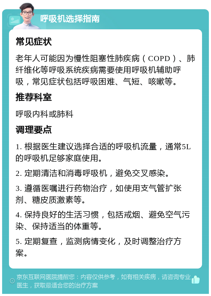 呼吸机选择指南 常见症状 老年人可能因为慢性阻塞性肺疾病（COPD）、肺纤维化等呼吸系统疾病需要使用呼吸机辅助呼吸，常见症状包括呼吸困难、气短、咳嗽等。 推荐科室 呼吸内科或肺科 调理要点 1. 根据医生建议选择合适的呼吸机流量，通常5L的呼吸机足够家庭使用。 2. 定期清洁和消毒呼吸机，避免交叉感染。 3. 遵循医嘱进行药物治疗，如使用支气管扩张剂、糖皮质激素等。 4. 保持良好的生活习惯，包括戒烟、避免空气污染、保持适当的体重等。 5. 定期复查，监测病情变化，及时调整治疗方案。