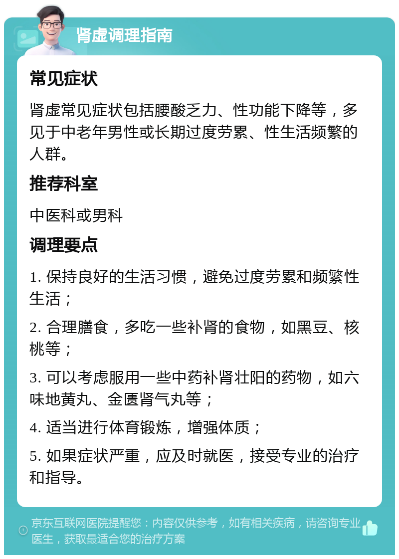 肾虚调理指南 常见症状 肾虚常见症状包括腰酸乏力、性功能下降等，多见于中老年男性或长期过度劳累、性生活频繁的人群。 推荐科室 中医科或男科 调理要点 1. 保持良好的生活习惯，避免过度劳累和频繁性生活； 2. 合理膳食，多吃一些补肾的食物，如黑豆、核桃等； 3. 可以考虑服用一些中药补肾壮阳的药物，如六味地黄丸、金匮肾气丸等； 4. 适当进行体育锻炼，增强体质； 5. 如果症状严重，应及时就医，接受专业的治疗和指导。