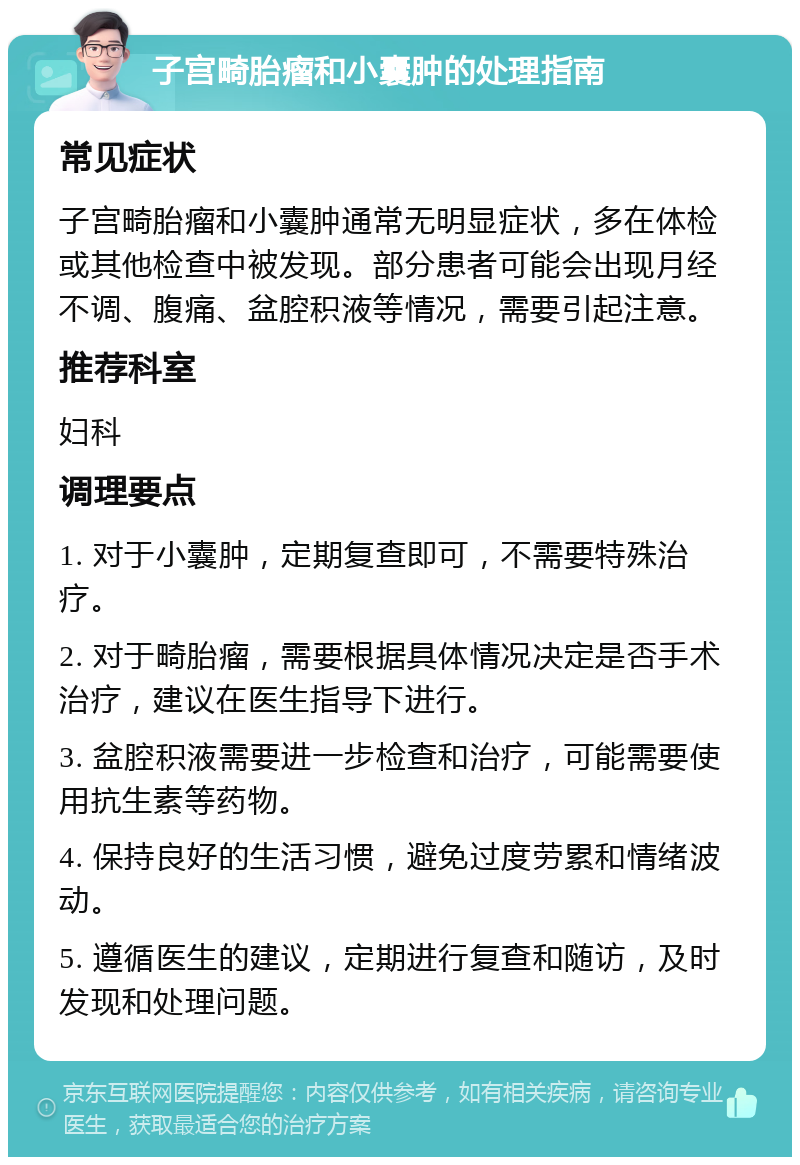 子宫畸胎瘤和小囊肿的处理指南 常见症状 子宫畸胎瘤和小囊肿通常无明显症状，多在体检或其他检查中被发现。部分患者可能会出现月经不调、腹痛、盆腔积液等情况，需要引起注意。 推荐科室 妇科 调理要点 1. 对于小囊肿，定期复查即可，不需要特殊治疗。 2. 对于畸胎瘤，需要根据具体情况决定是否手术治疗，建议在医生指导下进行。 3. 盆腔积液需要进一步检查和治疗，可能需要使用抗生素等药物。 4. 保持良好的生活习惯，避免过度劳累和情绪波动。 5. 遵循医生的建议，定期进行复查和随访，及时发现和处理问题。