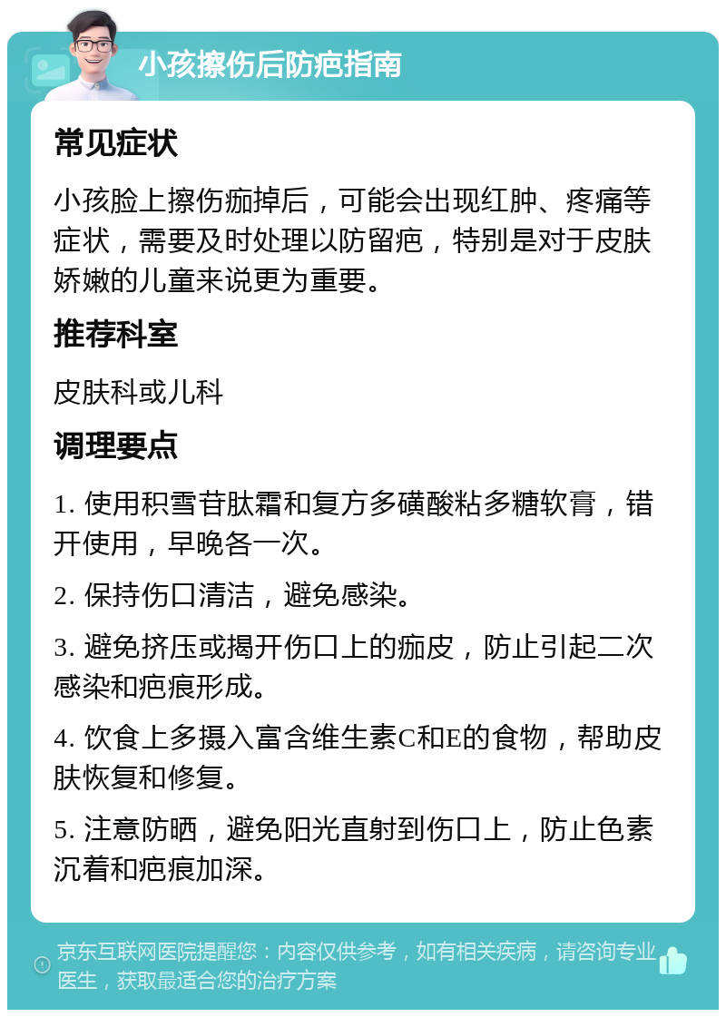 小孩擦伤后防疤指南 常见症状 小孩脸上擦伤痂掉后，可能会出现红肿、疼痛等症状，需要及时处理以防留疤，特别是对于皮肤娇嫩的儿童来说更为重要。 推荐科室 皮肤科或儿科 调理要点 1. 使用积雪苷肽霜和复方多磺酸粘多糖软膏，错开使用，早晚各一次。 2. 保持伤口清洁，避免感染。 3. 避免挤压或揭开伤口上的痂皮，防止引起二次感染和疤痕形成。 4. 饮食上多摄入富含维生素C和E的食物，帮助皮肤恢复和修复。 5. 注意防晒，避免阳光直射到伤口上，防止色素沉着和疤痕加深。