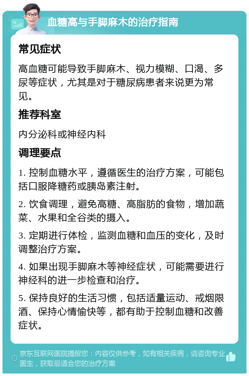 血糖高与手脚麻木的治疗指南 常见症状 高血糖可能导致手脚麻木、视力模糊、口渴、多尿等症状，尤其是对于糖尿病患者来说更为常见。 推荐科室 内分泌科或神经内科 调理要点 1. 控制血糖水平，遵循医生的治疗方案，可能包括口服降糖药或胰岛素注射。 2. 饮食调理，避免高糖、高脂肪的食物，增加蔬菜、水果和全谷类的摄入。 3. 定期进行体检，监测血糖和血压的变化，及时调整治疗方案。 4. 如果出现手脚麻木等神经症状，可能需要进行神经科的进一步检查和治疗。 5. 保持良好的生活习惯，包括适量运动、戒烟限酒、保持心情愉快等，都有助于控制血糖和改善症状。