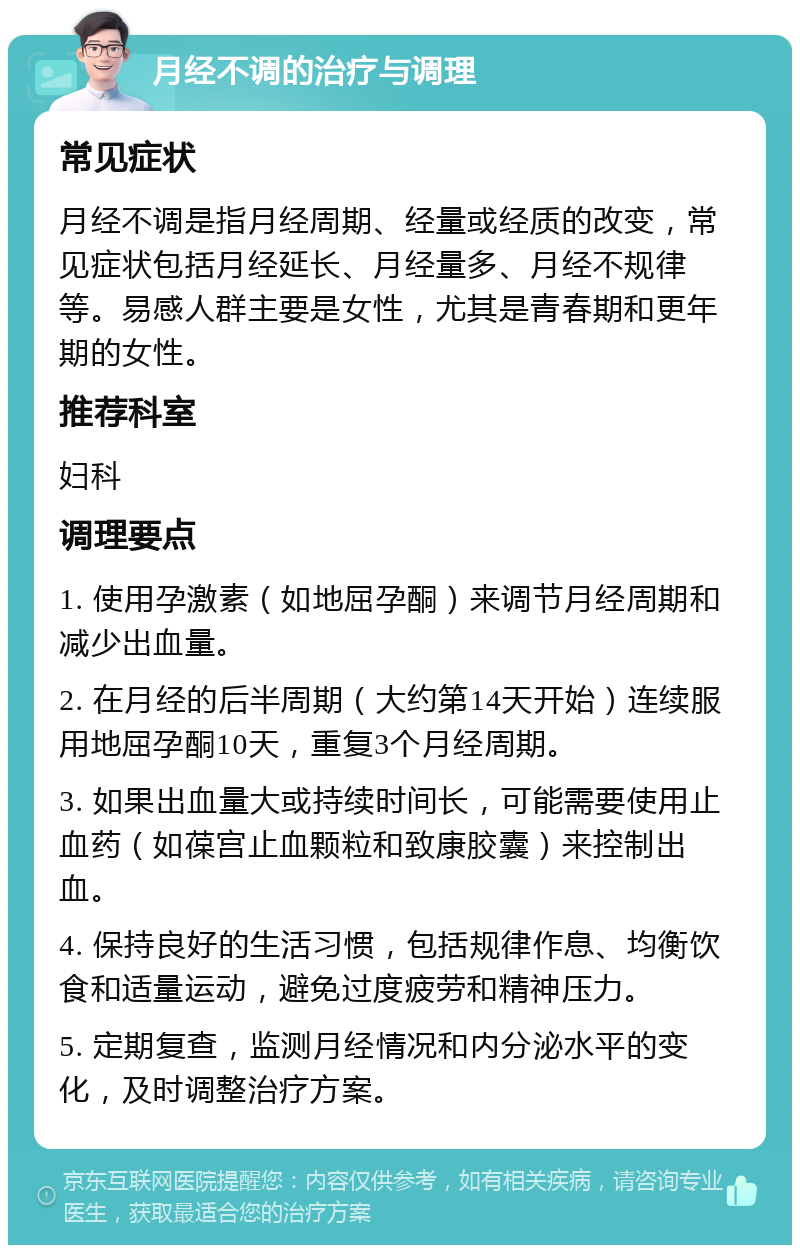 月经不调的治疗与调理 常见症状 月经不调是指月经周期、经量或经质的改变，常见症状包括月经延长、月经量多、月经不规律等。易感人群主要是女性，尤其是青春期和更年期的女性。 推荐科室 妇科 调理要点 1. 使用孕激素（如地屈孕酮）来调节月经周期和减少出血量。 2. 在月经的后半周期（大约第14天开始）连续服用地屈孕酮10天，重复3个月经周期。 3. 如果出血量大或持续时间长，可能需要使用止血药（如葆宫止血颗粒和致康胶囊）来控制出血。 4. 保持良好的生活习惯，包括规律作息、均衡饮食和适量运动，避免过度疲劳和精神压力。 5. 定期复查，监测月经情况和内分泌水平的变化，及时调整治疗方案。