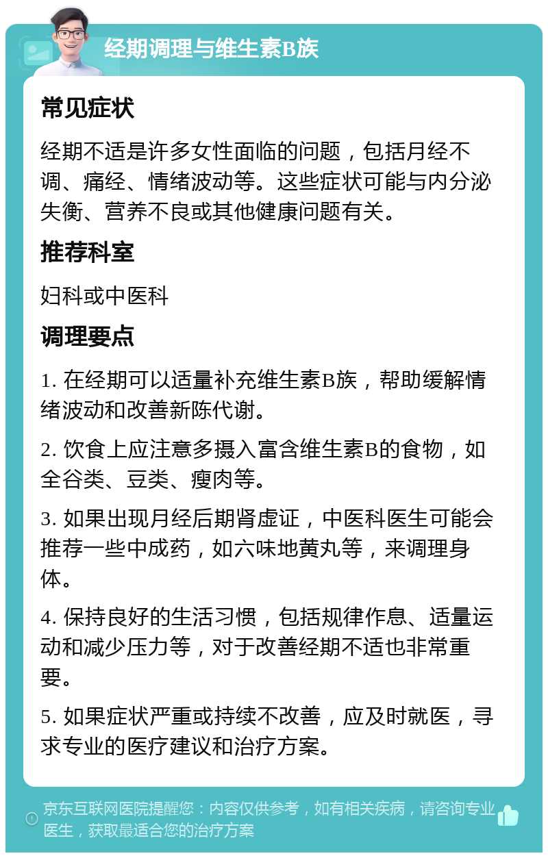 经期调理与维生素B族 常见症状 经期不适是许多女性面临的问题，包括月经不调、痛经、情绪波动等。这些症状可能与内分泌失衡、营养不良或其他健康问题有关。 推荐科室 妇科或中医科 调理要点 1. 在经期可以适量补充维生素B族，帮助缓解情绪波动和改善新陈代谢。 2. 饮食上应注意多摄入富含维生素B的食物，如全谷类、豆类、瘦肉等。 3. 如果出现月经后期肾虚证，中医科医生可能会推荐一些中成药，如六味地黄丸等，来调理身体。 4. 保持良好的生活习惯，包括规律作息、适量运动和减少压力等，对于改善经期不适也非常重要。 5. 如果症状严重或持续不改善，应及时就医，寻求专业的医疗建议和治疗方案。