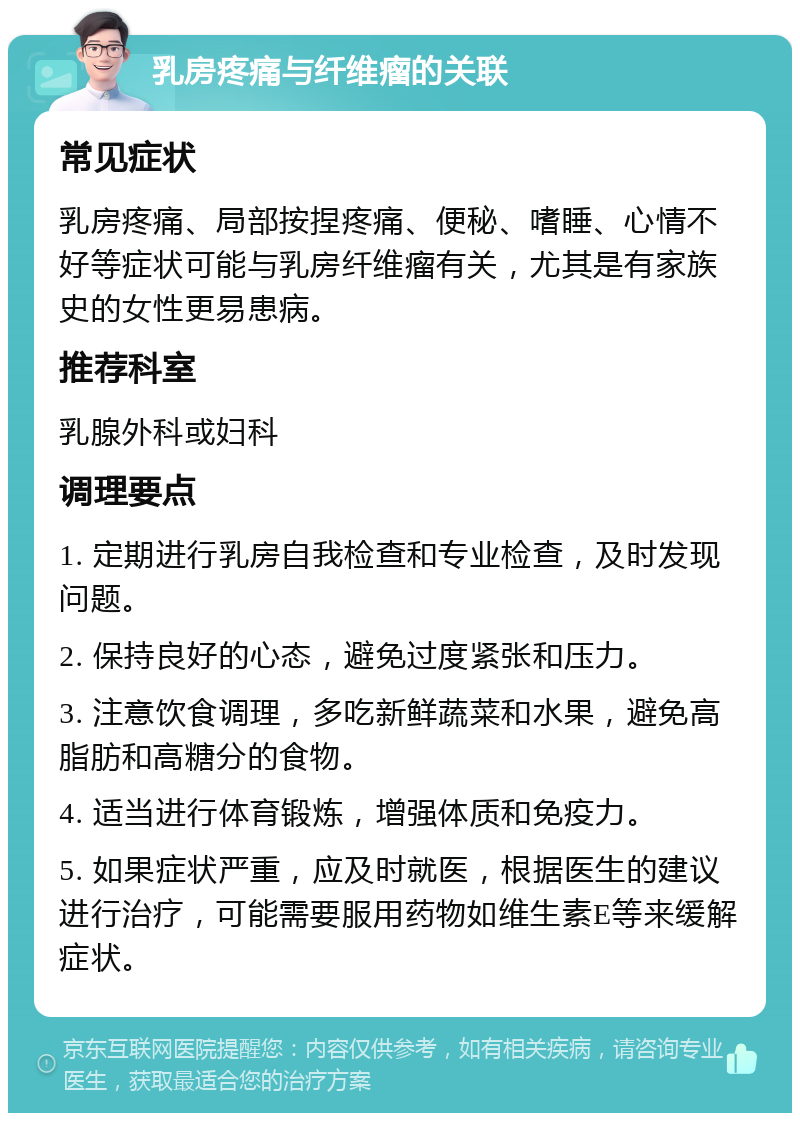 乳房疼痛与纤维瘤的关联 常见症状 乳房疼痛、局部按捏疼痛、便秘、嗜睡、心情不好等症状可能与乳房纤维瘤有关，尤其是有家族史的女性更易患病。 推荐科室 乳腺外科或妇科 调理要点 1. 定期进行乳房自我检查和专业检查，及时发现问题。 2. 保持良好的心态，避免过度紧张和压力。 3. 注意饮食调理，多吃新鲜蔬菜和水果，避免高脂肪和高糖分的食物。 4. 适当进行体育锻炼，增强体质和免疫力。 5. 如果症状严重，应及时就医，根据医生的建议进行治疗，可能需要服用药物如维生素E等来缓解症状。