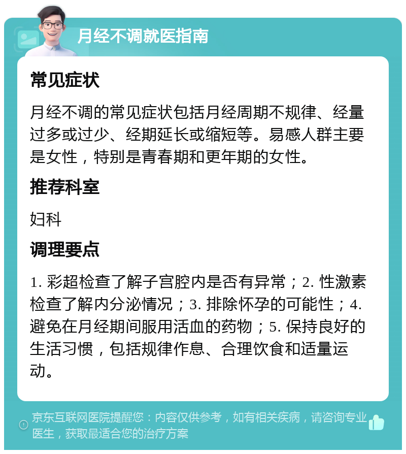 月经不调就医指南 常见症状 月经不调的常见症状包括月经周期不规律、经量过多或过少、经期延长或缩短等。易感人群主要是女性，特别是青春期和更年期的女性。 推荐科室 妇科 调理要点 1. 彩超检查了解子宫腔内是否有异常；2. 性激素检查了解内分泌情况；3. 排除怀孕的可能性；4. 避免在月经期间服用活血的药物；5. 保持良好的生活习惯，包括规律作息、合理饮食和适量运动。