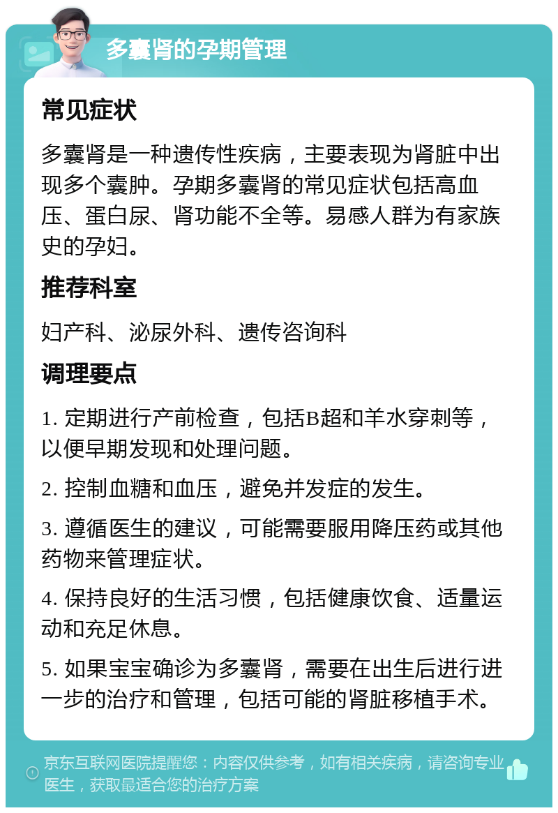 多囊肾的孕期管理 常见症状 多囊肾是一种遗传性疾病，主要表现为肾脏中出现多个囊肿。孕期多囊肾的常见症状包括高血压、蛋白尿、肾功能不全等。易感人群为有家族史的孕妇。 推荐科室 妇产科、泌尿外科、遗传咨询科 调理要点 1. 定期进行产前检查，包括B超和羊水穿刺等，以便早期发现和处理问题。 2. 控制血糖和血压，避免并发症的发生。 3. 遵循医生的建议，可能需要服用降压药或其他药物来管理症状。 4. 保持良好的生活习惯，包括健康饮食、适量运动和充足休息。 5. 如果宝宝确诊为多囊肾，需要在出生后进行进一步的治疗和管理，包括可能的肾脏移植手术。