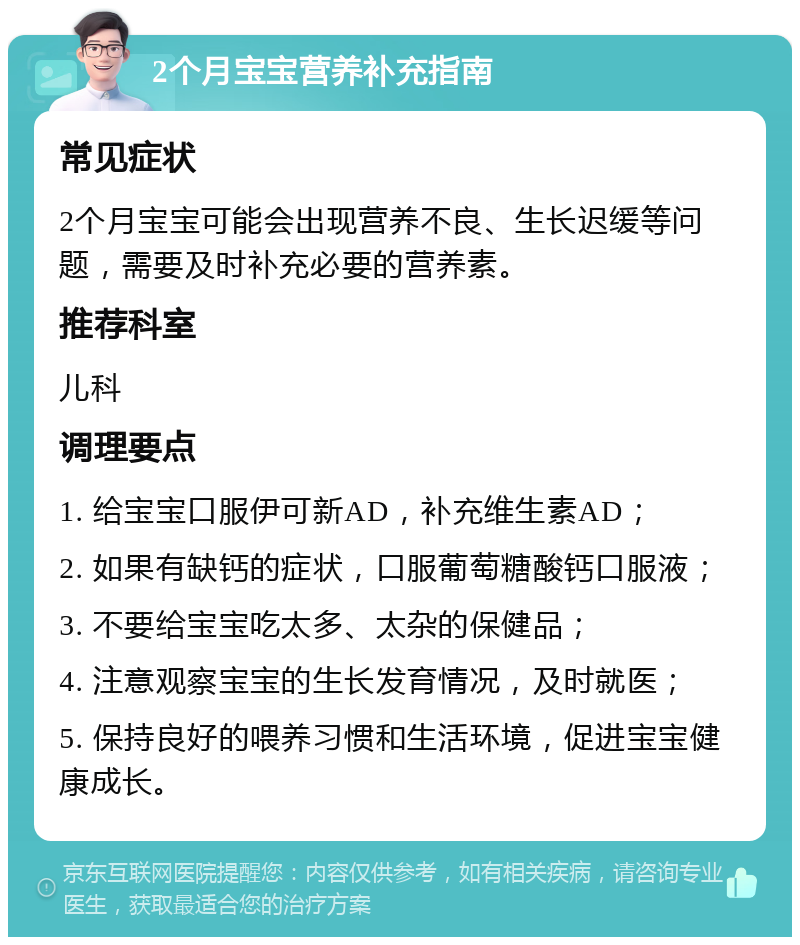 2个月宝宝营养补充指南 常见症状 2个月宝宝可能会出现营养不良、生长迟缓等问题，需要及时补充必要的营养素。 推荐科室 儿科 调理要点 1. 给宝宝口服伊可新AD，补充维生素AD； 2. 如果有缺钙的症状，口服葡萄糖酸钙口服液； 3. 不要给宝宝吃太多、太杂的保健品； 4. 注意观察宝宝的生长发育情况，及时就医； 5. 保持良好的喂养习惯和生活环境，促进宝宝健康成长。