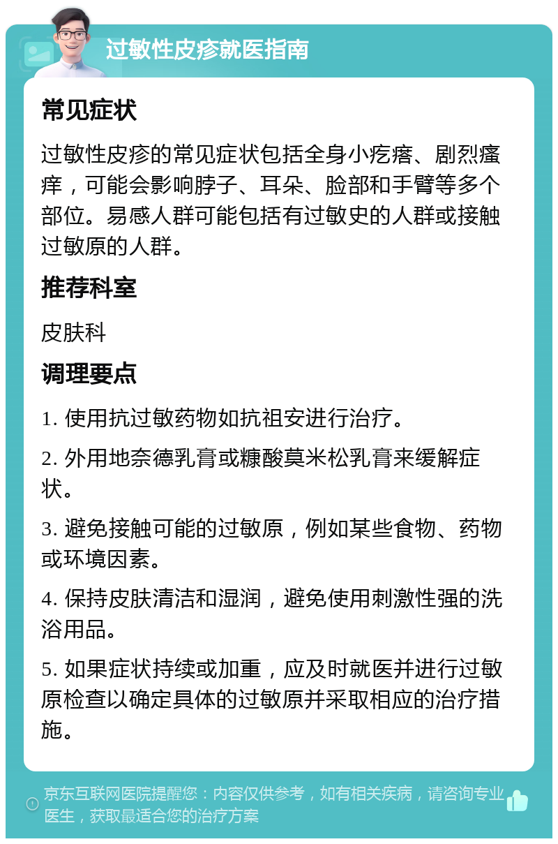 过敏性皮疹就医指南 常见症状 过敏性皮疹的常见症状包括全身小疙瘩、剧烈瘙痒，可能会影响脖子、耳朵、脸部和手臂等多个部位。易感人群可能包括有过敏史的人群或接触过敏原的人群。 推荐科室 皮肤科 调理要点 1. 使用抗过敏药物如抗祖安进行治疗。 2. 外用地奈德乳膏或糠酸莫米松乳膏来缓解症状。 3. 避免接触可能的过敏原，例如某些食物、药物或环境因素。 4. 保持皮肤清洁和湿润，避免使用刺激性强的洗浴用品。 5. 如果症状持续或加重，应及时就医并进行过敏原检查以确定具体的过敏原并采取相应的治疗措施。