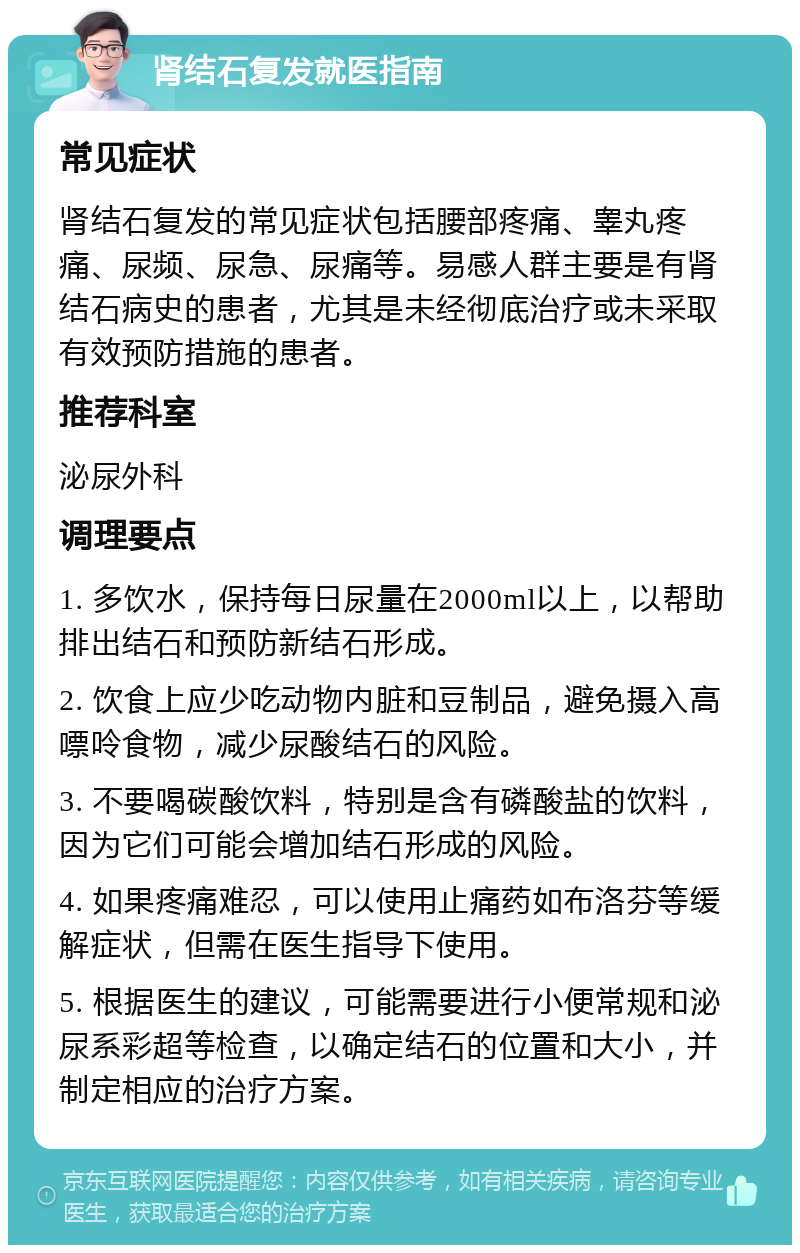 肾结石复发就医指南 常见症状 肾结石复发的常见症状包括腰部疼痛、睾丸疼痛、尿频、尿急、尿痛等。易感人群主要是有肾结石病史的患者，尤其是未经彻底治疗或未采取有效预防措施的患者。 推荐科室 泌尿外科 调理要点 1. 多饮水，保持每日尿量在2000ml以上，以帮助排出结石和预防新结石形成。 2. 饮食上应少吃动物内脏和豆制品，避免摄入高嘌呤食物，减少尿酸结石的风险。 3. 不要喝碳酸饮料，特别是含有磷酸盐的饮料，因为它们可能会增加结石形成的风险。 4. 如果疼痛难忍，可以使用止痛药如布洛芬等缓解症状，但需在医生指导下使用。 5. 根据医生的建议，可能需要进行小便常规和泌尿系彩超等检查，以确定结石的位置和大小，并制定相应的治疗方案。