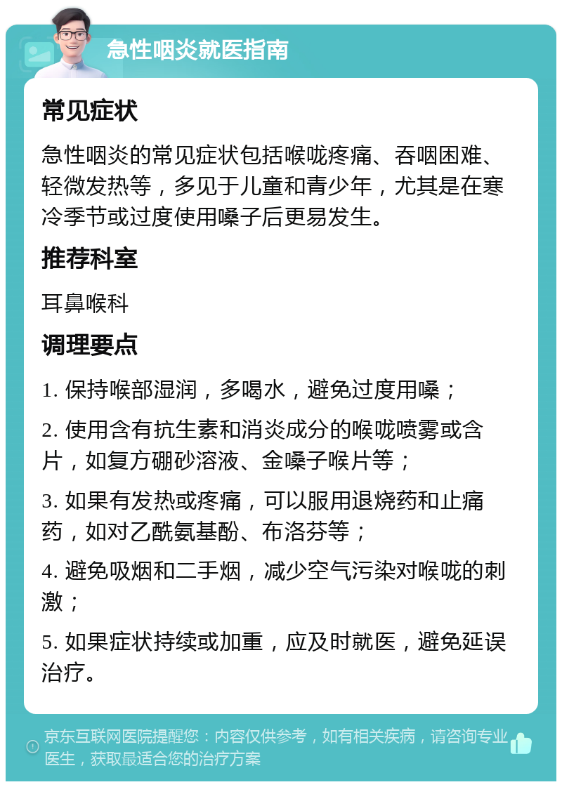 急性咽炎就医指南 常见症状 急性咽炎的常见症状包括喉咙疼痛、吞咽困难、轻微发热等，多见于儿童和青少年，尤其是在寒冷季节或过度使用嗓子后更易发生。 推荐科室 耳鼻喉科 调理要点 1. 保持喉部湿润，多喝水，避免过度用嗓； 2. 使用含有抗生素和消炎成分的喉咙喷雾或含片，如复方硼砂溶液、金嗓子喉片等； 3. 如果有发热或疼痛，可以服用退烧药和止痛药，如对乙酰氨基酚、布洛芬等； 4. 避免吸烟和二手烟，减少空气污染对喉咙的刺激； 5. 如果症状持续或加重，应及时就医，避免延误治疗。