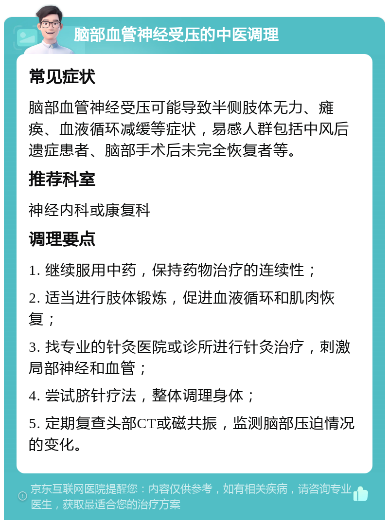 脑部血管神经受压的中医调理 常见症状 脑部血管神经受压可能导致半侧肢体无力、瘫痪、血液循环减缓等症状，易感人群包括中风后遗症患者、脑部手术后未完全恢复者等。 推荐科室 神经内科或康复科 调理要点 1. 继续服用中药，保持药物治疗的连续性； 2. 适当进行肢体锻炼，促进血液循环和肌肉恢复； 3. 找专业的针灸医院或诊所进行针灸治疗，刺激局部神经和血管； 4. 尝试脐针疗法，整体调理身体； 5. 定期复查头部CT或磁共振，监测脑部压迫情况的变化。