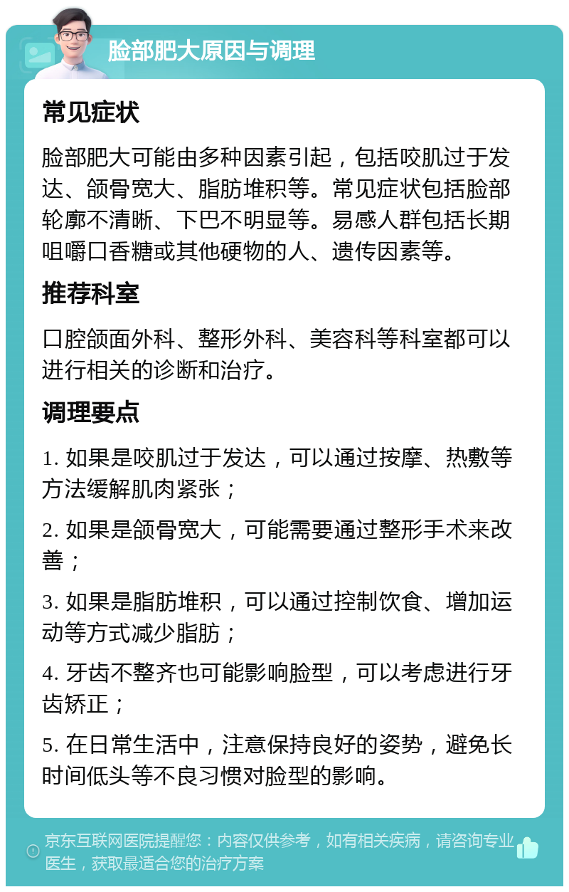 脸部肥大原因与调理 常见症状 脸部肥大可能由多种因素引起，包括咬肌过于发达、颌骨宽大、脂肪堆积等。常见症状包括脸部轮廓不清晰、下巴不明显等。易感人群包括长期咀嚼口香糖或其他硬物的人、遗传因素等。 推荐科室 口腔颌面外科、整形外科、美容科等科室都可以进行相关的诊断和治疗。 调理要点 1. 如果是咬肌过于发达，可以通过按摩、热敷等方法缓解肌肉紧张； 2. 如果是颌骨宽大，可能需要通过整形手术来改善； 3. 如果是脂肪堆积，可以通过控制饮食、增加运动等方式减少脂肪； 4. 牙齿不整齐也可能影响脸型，可以考虑进行牙齿矫正； 5. 在日常生活中，注意保持良好的姿势，避免长时间低头等不良习惯对脸型的影响。