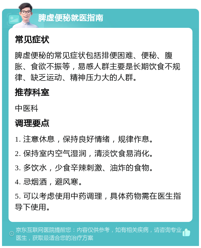 脾虚便秘就医指南 常见症状 脾虚便秘的常见症状包括排便困难、便秘、腹胀、食欲不振等，易感人群主要是长期饮食不规律、缺乏运动、精神压力大的人群。 推荐科室 中医科 调理要点 1. 注意休息，保持良好情绪，规律作息。 2. 保持室内空气湿润，清淡饮食易消化。 3. 多饮水，少食辛辣刺激、油炸的食物。 4. 忌烟酒，避风寒。 5. 可以考虑使用中药调理，具体药物需在医生指导下使用。