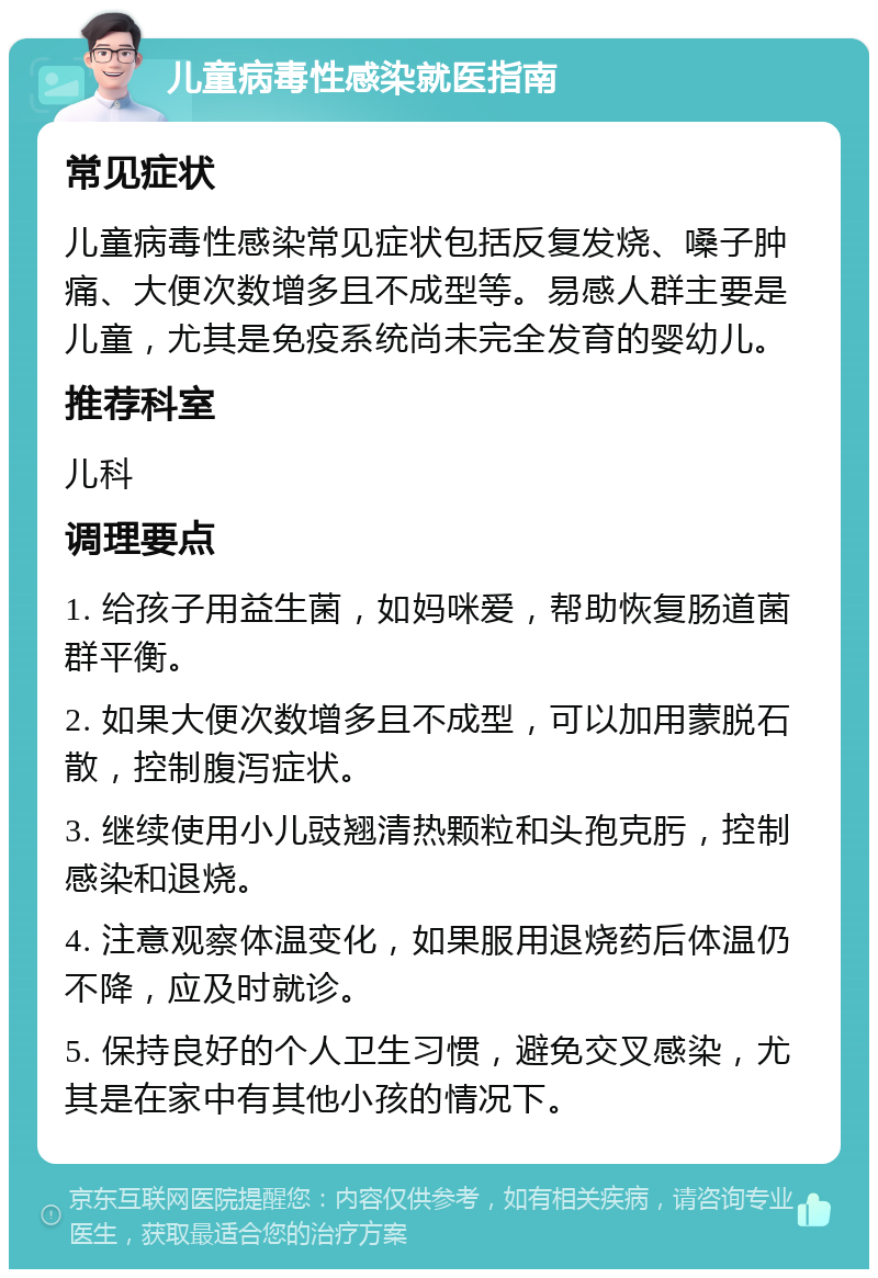 儿童病毒性感染就医指南 常见症状 儿童病毒性感染常见症状包括反复发烧、嗓子肿痛、大便次数增多且不成型等。易感人群主要是儿童，尤其是免疫系统尚未完全发育的婴幼儿。 推荐科室 儿科 调理要点 1. 给孩子用益生菌，如妈咪爱，帮助恢复肠道菌群平衡。 2. 如果大便次数增多且不成型，可以加用蒙脱石散，控制腹泻症状。 3. 继续使用小儿豉翘清热颗粒和头孢克肟，控制感染和退烧。 4. 注意观察体温变化，如果服用退烧药后体温仍不降，应及时就诊。 5. 保持良好的个人卫生习惯，避免交叉感染，尤其是在家中有其他小孩的情况下。