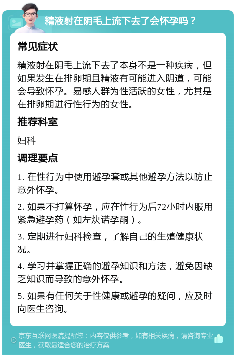 精液射在阴毛上流下去了会怀孕吗？ 常见症状 精液射在阴毛上流下去了本身不是一种疾病，但如果发生在排卵期且精液有可能进入阴道，可能会导致怀孕。易感人群为性活跃的女性，尤其是在排卵期进行性行为的女性。 推荐科室 妇科 调理要点 1. 在性行为中使用避孕套或其他避孕方法以防止意外怀孕。 2. 如果不打算怀孕，应在性行为后72小时内服用紧急避孕药（如左炔诺孕酮）。 3. 定期进行妇科检查，了解自己的生殖健康状况。 4. 学习并掌握正确的避孕知识和方法，避免因缺乏知识而导致的意外怀孕。 5. 如果有任何关于性健康或避孕的疑问，应及时向医生咨询。