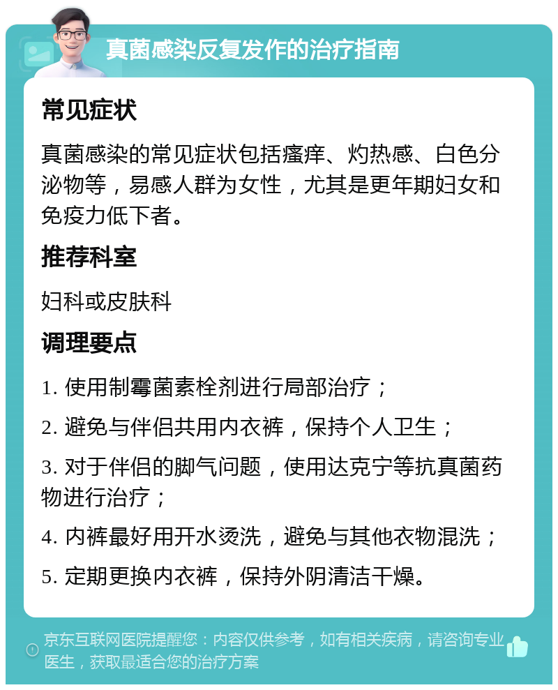 真菌感染反复发作的治疗指南 常见症状 真菌感染的常见症状包括瘙痒、灼热感、白色分泌物等，易感人群为女性，尤其是更年期妇女和免疫力低下者。 推荐科室 妇科或皮肤科 调理要点 1. 使用制霉菌素栓剂进行局部治疗； 2. 避免与伴侣共用内衣裤，保持个人卫生； 3. 对于伴侣的脚气问题，使用达克宁等抗真菌药物进行治疗； 4. 内裤最好用开水烫洗，避免与其他衣物混洗； 5. 定期更换内衣裤，保持外阴清洁干燥。