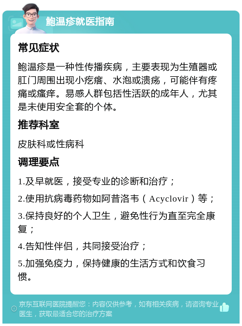 鲍温疹就医指南 常见症状 鲍温疹是一种性传播疾病，主要表现为生殖器或肛门周围出现小疙瘩、水泡或溃疡，可能伴有疼痛或瘙痒。易感人群包括性活跃的成年人，尤其是未使用安全套的个体。 推荐科室 皮肤科或性病科 调理要点 1.及早就医，接受专业的诊断和治疗； 2.使用抗病毒药物如阿昔洛韦（Acyclovir）等； 3.保持良好的个人卫生，避免性行为直至完全康复； 4.告知性伴侣，共同接受治疗； 5.加强免疫力，保持健康的生活方式和饮食习惯。