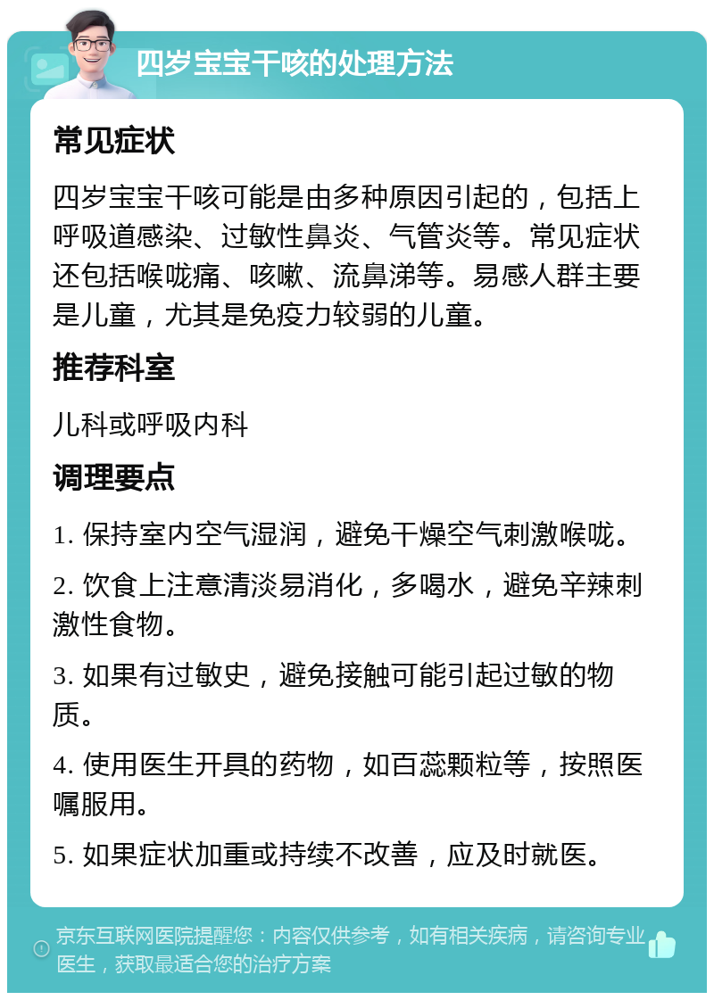 四岁宝宝干咳的处理方法 常见症状 四岁宝宝干咳可能是由多种原因引起的，包括上呼吸道感染、过敏性鼻炎、气管炎等。常见症状还包括喉咙痛、咳嗽、流鼻涕等。易感人群主要是儿童，尤其是免疫力较弱的儿童。 推荐科室 儿科或呼吸内科 调理要点 1. 保持室内空气湿润，避免干燥空气刺激喉咙。 2. 饮食上注意清淡易消化，多喝水，避免辛辣刺激性食物。 3. 如果有过敏史，避免接触可能引起过敏的物质。 4. 使用医生开具的药物，如百蕊颗粒等，按照医嘱服用。 5. 如果症状加重或持续不改善，应及时就医。